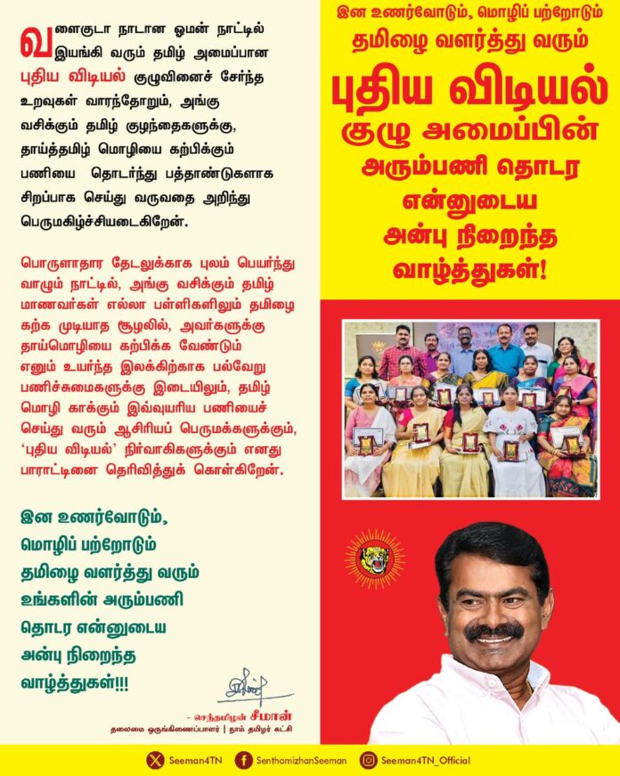 வளைகுடா நாடான ஓமன் நாட்டில் இயங்கி வரும் தமிழ் அமைப்பான புதிய விடியல் குழுவினைச் சேர்ந்த உறவுகள் வாரந்தோறும், அங்கு வசிக்கும் தமிழ் குழந்தைகளுக்கு, தாய்த்தமிழ் மொழியை கற்பிக்கும் பணியை தொடர்ந்து பத்தாண்டுகளாக சிறப்பாக செய்து வருவதை அறிந்து பெருமகிழ்ச்சியடைகிறேன்.
பொருளாதார தேடலுக்காக புலம் பெயர்ந்து வாழும் நாட்டில், அங்கு வசிக்கும் தமிழ் மாணவர்கள் எல்லா பள்ளிகளிலும் தமிழை கற்க முடியாத சூழலில், அவர்களுக்கு தாய்மொழியை கற்பிக்க வேண்டும் எனும் உயர்ந்த இலக்கிற்காக பல்வேறு பணிச்சுமைகளுக்கு இடையிலும், தமிழ் மொழி காக்கும் இவ்வுயரிய பணியைச் செய்து வரும் ஆசிரியப் பெருமக்களுக்கும், 'புதிய விடியல்' நிர்வாகிகளுக்கும் எனது பாராட்டினை தெரிவித்துக் கொள்கிறேன்.
இன உணர்வோடும், மொழிப் பற்றோடும் தமிழை வளர்த்து வரும் உங்களின் அரும்பணி தொடர என்னுடைய அன்பு நிறைந்த வாழ்த்துகள்!!!