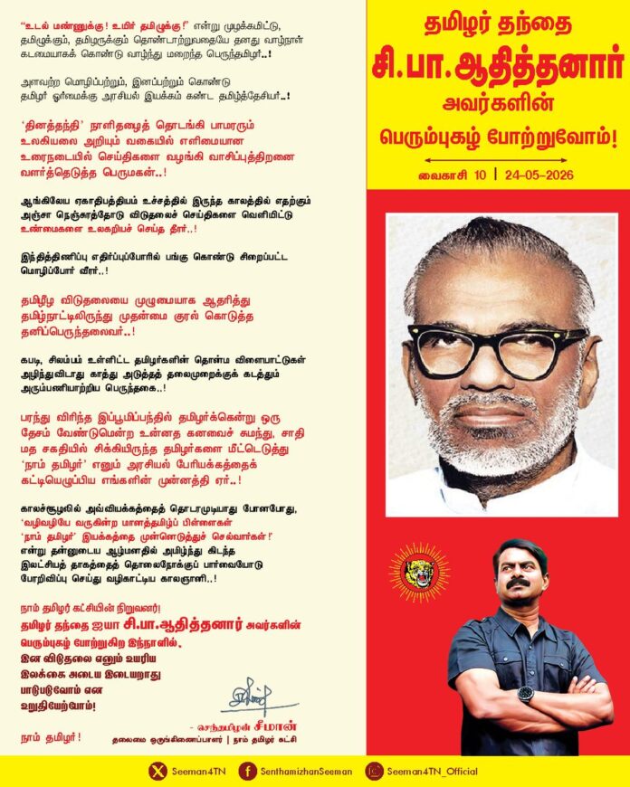 "உடல் மண்ணுக்கு! உயிர் தமிழுக்கு!" என்று முழக்கமிட்டு, தமிழுக்கும், தமிழருக்கும் தொண்டாற்றுவதையே தனது வாழ்நாள் கடமையாகக் கொண்டு வாழ்ந்து மறைந்த பெருந்தமிழர்..!
அளவற்ற மொழிப்பற்றும், இனப்பற்றும் கொண்டு தமிழர் ஓர்மைக்கு அரசியல் இயக்கம் கண்ட தமிழ்த்தேசியர்..!
‘தினத்தந்தி’ நாளிதழைத் தொடங்கி பாமரரும் உலகியலை அறியும் வகையில் எளிமையான உரைநடையில் செய்திகளை வழங்கி வாசிப்புத்திறனை வளர்த்தெடுத்த பெருமகன்..!
ஆங்கிலேய ஏகாதிபத்தியம் உச்சத்தில் இருந்த காலத்தில் எதற்கும் அஞ்சா நெஞ்சுரத்தோடு விடுதலைச் செய்திகளை வெளியிட்டு உண்மைகளை உலகறியச் செய்த தீரர்..!
இந்தித்திணிப்பு எதிர்ப்புப்போரில் பங்குகொண்டு சிறைப்பட்ட மொழிப்போர் வீரர்..!
தமிழீழ விடுதலையை முழுமையாக ஆதரித்து தமிழ்நாட்டிலிருந்து முதன்மை குரல் கொடுத்த தனிப்பெருந்தலைவர்..!
கபடி, சிலம்பம் உள்ளிட்ட தமிழர்களின் தொன்ம விளையாட்டுகள் அழிந்துவிடாது காத்து அடுத்தத் தலைமுறைக்குக் கடத்தும் அரும்பணியாற்றிய பெருந்தகை..!
பரந்து விரிந்த இப்பூமிப்பந்தில் தமிழர்க்கென்று ஒரு தேசம் வேண்டுமென்ற உன்னத கனவைச் சுமந்து,
சாதி- மத சகதியில் சிக்கியிருந்த தமிழர்களை மீட்டெடுத்து ‘நாம் தமிழர்’ எனும் அரசியல் பேரியக்கத்தைக் கட்டியெழுப்பிய எங்களின் முன்னத்தி ஏர்..!
காலச்சூழலில் அவ்வியக்கத்தைத் தொடரமுடியாது போனபோது, ‘வழிவழியே வருகின்ற மானத்தமிழ்ப் பிள்ளைகள் ‘நாம் தமிழர்’ இயக்கத்தை முன்னெடுத்துச் செல்வார்கள்!’ என்று தன்னுடைய ஆழ்மனதில் அமிழ்ந்து கிடந்த இலட்சியத் தாகத்தைத் தொலைநோக்குப் பார்வையோடு பேரறிவிப்பு செய்து வழிகாட்டிய காலஞானி..!
நாம் தமிழர் கட்சியின் நிறுவனர்!
தமிழர் தந்தை ஐயா சி.பா.ஆதித்தனார் அவர்களின் பெரும்புகழ் போற்றுகிற இந்நாளில், இன விடுதலை எனும் உயரிய இலக்கை அடைய இடையறாது பாடுபடுவோம் என உறுதியேற்போம்!
நாம் தமிழர்!
வைகாசி 10 | 24-05-2026