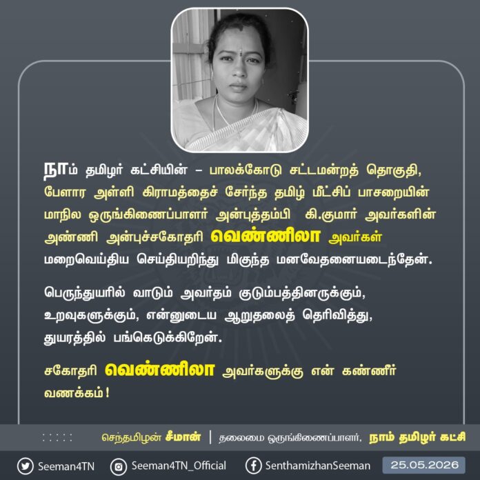 நாம் தமிழர் கட்சியின் பாலக்கோடு சட்டமன்றத் தொகுதி, பேளாரஅள்ளி கிராமத்தைச் சேர்ந்த தமிழ்மீட்சிப் பாசறையின் மாநில ஒருங்கிணைப்பாளர் அன்புத்தம்பி கி.குமார் அவர்களின் அண்ணி அன்புச்சகோதரி வெண்ணிலா அவர்கள் மறைவெய்திய செய்தியறிந்து மிகுந்த மனவேதனையடைந்தேன்.
பெருந்துயரில் வாடும் அவர்தம் குடும்பத்தினருக்கும், உறவுகளுக்கும், என்னுடைய ஆறுதலைத் தெரிவித்து, துயரத்தில் பங்கெடுக்கிறேன்.
சகோதரி வெண்ணிலா அவர்களுக்கு என் கண்ணீர் வணக்கம்!