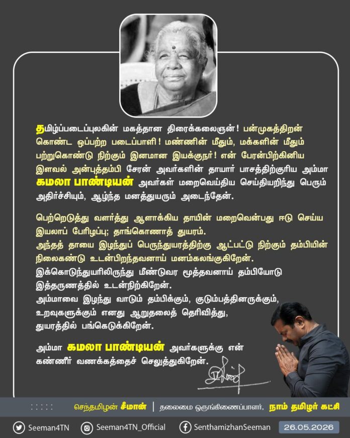 தமிழ்ப்படைப்புலகின் மகத்தான திரைக்கலைஞன்! பன்முகத்திறன் கொண்ட ஒப்பற்ற படைப்பாளி! மண்ணின் மீதும், மக்களின் மீதும் பற்றுகொண்டு நிற்கும் இனமான இயக்குநர்! என் பேரன்பிற்கினிய இளவல் அன்புத்தம்பி சேரன் அவர்களின் தாயார் பாசத்திற்குரிய அம்மா கமலா பாண்டியன் அவர்கள் மறைவெய்திய செய்தியறிந்து பெரும் அதிர்ச்சியும், ஆழ்ந்த மனத்துயரும் அடைந்தேன்.
பெற்றெடுத்து வளர்த்து ஆளாக்கிய தாயின் மறைவென்பது ஈடு செய்ய இயலாப் பேரிழப்பு; தாங்கொணாத் துயரம். அந்தத் தாயை இழந்துப் பெருந்துயரத்திற்கு ஆட்பட்டு நிற்கும் தம்பியின் நிலைகண்டு உடன்பிறந்தவனாய் மனம் கலங்குகிறேன். இக்கொடுந்துயரிலிருந்து மீண்டுவர மூத்தவனாய் தம்பியோடு இத்தருணத்தில் உடன்நிற்கிறேன். அம்மாவை இழந்து வாடும் தம்பிக்கும், குடும்பத்தினருக்கும், உறவுகளுக்கும் எனது ஆறுதலைத் தெரிவித்து, துயரத்தில் பங்கெடுக்கிறேன்.
அம்மா கமலா பாண்டியன் அவர்களுக்கு என்னுடைய கண்ணீர் வணக்கத்தைச் செலுத்துகிறேன்.
@CheranDirector