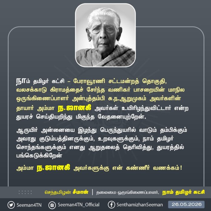 நாம் தமிழர் கட்சி - பேராவூரணி சட்டமன்றத் தொகுதி, வலசக்காடு கிராமத்தைச் சேர்ந்த வணிகர் பாசறையின் மாநில ஒருங்கிணைப்பாளர் அன்புத்தம்பி சு.ந.ஆறுமுகம் அவர்களின் தாயார் அம்மா ந.ஜானகி அவர்கள் உயிரிழந்துவிட்டார் என்ற துயரச் செய்தியறிந்து மிகுந்த வேதனையுற்றேன்.
ஆருயிர் அன்னையை இழந்து பெருந்துயரில் வாடும் தம்பிக்கும் அவரது குடும்பத்தினருக்கும், உறவுகளுக்கும், நாம் தமிழர் சொந்தங்களுக்கும் எனது ஆறுதலைத் தெரிவித்து, துயரத்தில் பங்கெடுக்கிறேன்.
அம்மா ந.ஜானகி அவர்களுக்கு என் கண்ணீர் வணக்கம்!