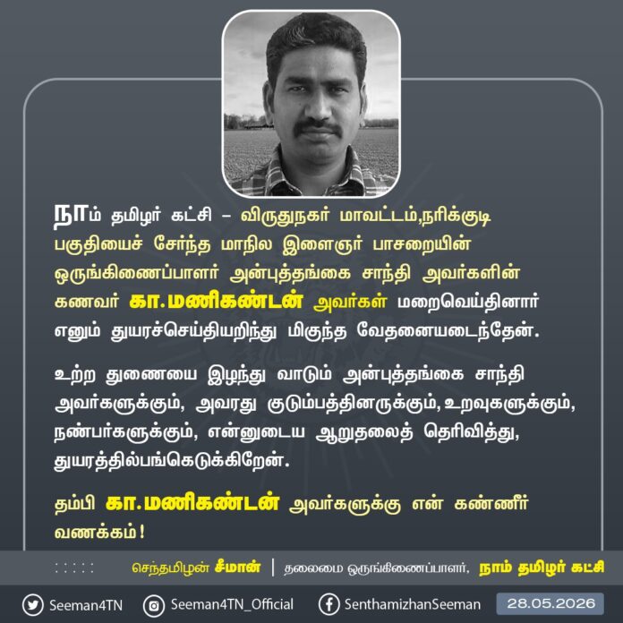 நாம் தமிழர் கட்சி & விருதுநகர் மாவட்டம், நரிக்குடி பகுதியைச் சேர்ந்த இளைஞர் பாசறை மாநில ஒருங்கிணைப்பாளர் அன்புத்தங்கை சாந்தி அவர்களின் கணவர் கா.மணிகண்டன் அவர்கள் மறைவெய்தினார் எனும் துயரச்செய்தியறிந்து மிகுந்த வேதனையடைந்தேன்.
உற்ற துணையை இழந்து வாடும் அன்புத்தங்கை சாந்தி அவர்களுக்கும், அவரது குடும்பத்தினருக்கும், உறவுகளுக்கும், நண்பர்களுக்கும், என்னுடைய ஆறுதலைத் தெரிவித்து, துயரத்தில்பங்கெடுக்கிறேன்.
தம்பி கா.மணிகண்டன் அவர்களுக்கு என் கண்ணீர் வணக்கம்!