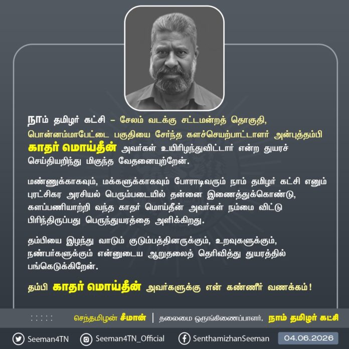 நாம் தமிழர் கட்சி - சேலம் வடக்கு சட்டமன்றத் தொகுதி, பொன்னம்மாபேட்டை பகுதியைச் சேர்ந்த களச்செயற்பாட்டாளர் அன்புத்தம்பி காதர் மொய்தீன் அவர்கள் உயிரிழந்துவிட்டார் என்ற துயரச் செய்தியறிந்து மிகுந்த வேதனையுற்றேன்.
மண்ணுக்காகவும், மக்களுக்காகவும் போராடிவரும் நாம் தமிழர் கட்சி எனும் புரட்சிகர அரசியல் பெரும்படையில் தன்னை இணைத்துக்கொண்டு, களப்பணியாற்றி வந்த காதர் மொய்தீன் அவர்கள் நம்மை விட்டு பிரிந்திருப்பது பெருந்துயரத்தை அளிக்கிறது.
தம்பியை இழந்து வாடும் குடும்பத்தினருக்கும், உறவுகளுக்கும், நண்பர்களுக்கும் என்னுடைய ஆறுதலைத் தெரிவித்து துயரத்தில் பங்கெடுக்கிறேன்.
அன்புத்தம்பி காதர் மொய்தீன் அவர்களுக்கு என் கண்ணீர் வணக்கம்!