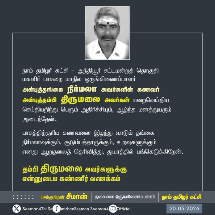 நாம் தமிழர் கட்சி - அந்தியூர் சட்டமன்றத் தொகுதி
மகளிர் பாசறை மாநில ஒருங்கிணைப்பாளர்
அன்புத்தங்கை நிர்மலா அவர்களின் கணவர் அன்புத்தம்பி திருமலை அவர்கள் மறைவெய்திய செய்தியறிந்து பெரும் அதிர்ச்சியும், ஆழ்ந்த மனத்துயரும் அடைந்தேன்.
பாசத்திற்குரிய கணவனை இழந்து வாடும் தங்கை நிர்மலாவுக்கும், குடும்பத்தாருக்கும், உறவுகளுக்கும்
எனது ஆறுதலைத் தெரிவித்து, துயரத்தில் பங்கெடுக்கிறேன்.
தம்பி திருமலை அவர்களுக்கு
என்னுடைய கண்ணீர் வணக்கம்