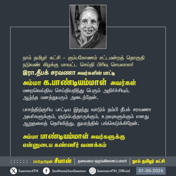 நாம் தமிழர் கட்சி - கும்பகோணம் சட்டமன்றத் தொகுதி நடுவண் கிழக்கு மாவட்ட செய்தி பிரிவு செயலாளர் இரா.தீபக் சரவணா அவர்களின் பாட்டி அம்மா க.பாண்டியம்மாள் அவர்கள்
மறைவெய்திய செய்தியறிந்து பெரும் அதிர்ச்சியும்,
ஆழ்ந்த மனத்துயரும் அடைந்தேன்.
பாசத்திற்குரிய பாட்டியை இழந்து வாடும் தம்பி தீபக் சரவணா அவர்களுக்கும், குடும்பத்தாருக்கும், உறவுகளுக்கும் எனது ஆறுதலைத் தெரிவித்து, துயரத்தில் பங்கெடுக்கிறேன்.
அம்மா பாண்டியம்மாள் அவர்களுக்கு
என்னுடைய கண்ணீர் வணக்கம்