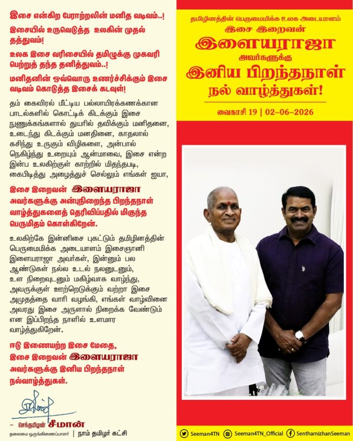 இசை என்கிற பேராற்றலின் மனித வடிவம்..!
இசையில் உருவெடுத்த உலகின் முதல் தத்துவம்!
உலக இசை வரிசையில் தமிழுக்கு முகவரி பெற்றுத் தந்த தனித்துவம்..!
மனிதனின் ஒவ்வொரு உணர்ச்சிக்கும் இசை வடிவம் கொடுத்த இசைக் கடவுள்! தம் கைவிரல் மீட்டிய பல்லாயிரக்கணக்கான பாடல்களில் கொட்டிக் கிடக்கும் இசை நுணுக்கங்களால் துயரில் தவிக்கும் மனிதனை, உடைந்து கிடக்கும் மனதினை, காதலால் கசிந்து உருகும் விழிகளை, அன்பால் நெகிழ்ந்து உறையும் ஆன்மாவை, இசை என்ற இன்ப உலகிற்குள் காற்றில் மிதந்தபடி, கைபிடித்து அழைத்துச் செல்லும் எங்கள் ஐயா இசை இறைவன் இளையராஜா அவர்களுக்கு அன்புநிறைந்த பிறந்தநாள் வாழ்த்துகளைத் தெரிவிப்பதில் மிகுந்த பெருமிதம் கொள்கிறேன்.
உலகிற்கே இன்னிசை புகட்டும் தமிழினத்தின் பெருமைமிக்க அடையாளம் இசைஞானி இளையராஜா அவர்கள், இன்னும் பல ஆண்டுகள் நல்ல உடல் நலனுடனும், உள நிறைவுடனும் மகிழ்வாக வாழ்ந்து, அவருக்குள் ஊற்றெடுக்கும் வற்றா இசை அமுதத்தை வாரி வழங்கி, எங்கள் வாழ்வினை அவரது இசை அருளால் நிறைக்க வேண்டும் என இப்பிறந்த நாளில் உளமார வாழ்த்துகிறேன்.
ஈடு இணையற்ற இசை மேதை, இசை இறைவன் இளையராஜா அவர்களுக்கு இனிய பிறந்தநாள் நல்வாழ்த்துகள்.
@ilaiyaraaja