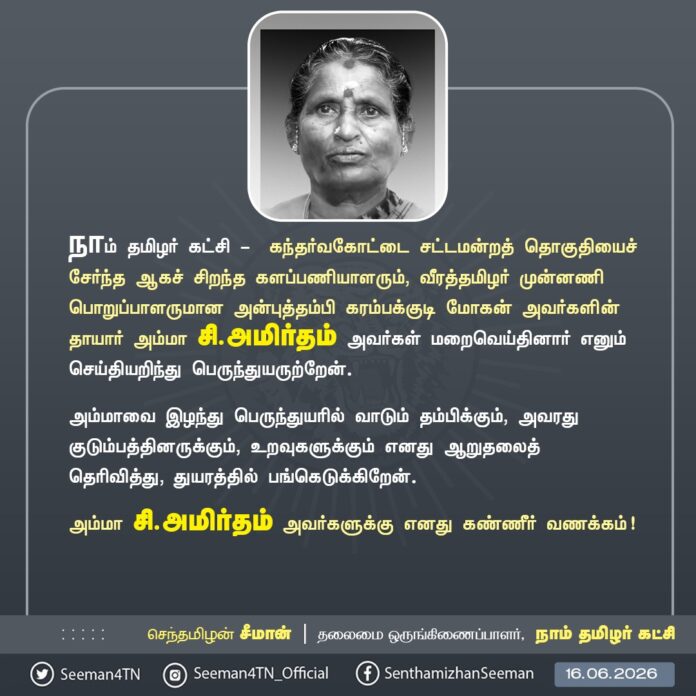 நாம் தமிழர் கட்சி - கந்தர்வகோட்டை சட்டமன்றத் தொகுதியைச் சேர்ந்த ஆகச் சிறந்த களப்பணியாளரும், வீரத்தமிழர் முன்னணி பொறுப்பாளருமான அன்புத்தம்பி கரம்பக்குடி மோகன் அவர்களின் தாயார் அம்மா சி.அமிர்தம் அவர்கள் மறைவெய்தினார் எனும் செய்தியறிந்து பெருந்துயருற்றேன்.
அம்மாவை இழந்து பெருந்துயரில் வாடும் தம்பிக்கும், அவரது குடும்பத்தினருக்கும், உறவுகளுக்கும் எனது ஆறுதலைத் தெரிவித்து, துயரத்தில் பங்கெடுக்கிறேன்.
அம்மா சி.அமிர்தம் அவர்களுக்கு எனது கண்ணீர் வணக்கம்!