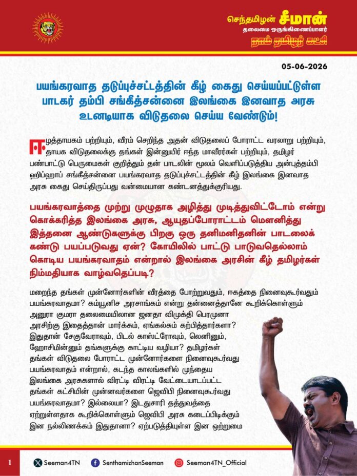 பயங்கரவாத தடுப்புச்சட்டத்தின் கீழ் கைது செய்யப்பட்டுள்ள பாடகர் தம்பி சங்கீத்சன்னை இலங்கை இனவாத அரசு உடனடியாக விடுதலை செய்ய வேண்டும்!
ஈழத்தாயகம் பற்றியும், வீரம் செறிந்த அதன் விடுதலைப் போராட்ட வரலாறு பற்றியும், தாயக விடுதலைக்கு தங்கள் இன்னுயிர் ஈந்த மாவீரர்கள் பற்றியும், தமிழர் பண்பாட்டு பெருமைகள் குறித்தும் தன் பாடலின் மூலம் வெளிப்படுத்திய அன்புத்தம்பி ஹிப்ஹாப் சங்கீத்சன்னை பயங்கரவாத தடுப்புச்சட்டத்தின் கீழ் இலங்கை இனவாத அரசு கைது செய்திருப்பது வன்மையான கண்டனத்துக்குரியது.
பயங்கரவாத்தை முற்று முழுதாக அழித்து முடித்துவிட்டோம் என்று கொக்கரித்த இலங்கை அரசு, ஆயுதப்போராட்டம் மௌனித்து இத்தனை ஆண்டுகளுக்கு பிறகு ஒரு தனிமனிதனின் பாடலைக் கண்டு பயப்படுவது ஏன்? கோயிலில் பாட்டு பாடுவதெல்லாம் கொடிய பயங்கரவாதம் என்றால் இலங்கை அரசின் கீழ் தமிழர்கள் நிம்மதியாக வாழ்வதெப்படி?
மறைந்த தங்கள் முன்னோர்களின் வீரத்தை போற்றுவதும், ஈகத்தை நினைவுகூர்வதும் பயங்கரவாதமா? கம்யூனிச அரசாங்கம் என்று தன்னைத்தானே கூறிக்கொள்ளும் அனுரா குமரா தலைமையிலான ஜனதா விமுக்தி பெரமுனா அரசிற்கு இதைத்தான் மார்க்சும், ஏங்கல்சும் கற்பித்தார்களா? இதுதான் சேகுவேராவும், பிடல் காஸ்ட்ரோவும், லெனினும், ஹோசிமின்னும் தங்களுக்கு காட்டிய வழியா? தமிழர்கள் தங்கள் விடுதலை போராட்ட முன்னோர்களை நினைவுகூர்வது பயங்கரவாதம் என்றால், கடந்த காலங்களில் முந்தைய இலங்கை அரசுகளால் விரட்டி விரட்டி வேட்டையாடப்பட்ட தங்கள் கட்சியின் முன்னவர்களை ஜெவிபி நினைவுகூர்வது பயங்கரவாதமா? இல்லையா? இடதுசாரி தத்துவத்தை ஏற்றுள்ளதாக கூறிக்கொள்ளும் ஜெவிபி அரசு கடைப்பிடிக்கும் இன நல்லிணக்கம் இதுதானா? ஏற்படுத்தியுள்ள இன ஒற்றுமை இதுதானா? இடதுசாரி போர்வையில் காலங்காலமாக இனவாதத்தையே கடைப்பிடித்து வரும் ஜெவிபி கட்சியின் முகமூடியை தம்பி சங்கீத்சன்னின் கைது கிழித்தெறிந்துள்ளது. மாவீரர் நாளில் நினைவுகூற அனுமதி என்பது போன்று ஜெவிபி அரசு நடத்தியது அத்தனையும் நாடகம் என்பதையும், இலங்கையில் எந்த அரசு அமைந்தாலும், அது சிங்கள இனவாத கொள்கையிலிருந்து அணு அளவும் மாறாது என்பதையும் இக்கைது மீண்டும் ஒருமுறை உலகிற்கு உணர்த்துகிறது.
அன்று தமிழர்களின் ஆயுதமேந்திய விடுதலை போராட்டம்தான் அமைதிக்கு தடை என்று அழித்தொழித்த உலக நாடுகள் இப்போது என்ன பதில் கூறப்போகிறார்கள்? தமிழ் மக்களின் இந்த இழிநிலைதான் உலக நாடுகள் விரும்பிய அமைதியா? பாடல் பாடினால்கூட பயங்கரவாதச் சட்டம் என்றால் சிங்களர்களுடன் தமிழர்கள் எப்படி சேர்ந்து வாழ முடியும்? இலங்கையின் இனவாத கோர முகத்தை ஐ.நா. மன்றமும், உலக நாடுகளும் இப்போதாவாது உணர்ந்து, தமிழ் மக்களின் விடுதலைக்கு துணைநிற்க வேண்டும். இலங்கை நாடாளுமன்றத்தில் தம்பி சங்கீத்சன்னின் விடுதலையை வலியுறுத்தி தமிழ் நாடாளுமன்ற உறுப்பினர்கள் குரல் கொடுக்க வேண்டும்.
தங்கள் முன்னோர்களை போற்றக்கூடாது என்பதைவிடவும் இனவாதக் கொடுமை வேறில்லை. பாடல்கள் உள்ளிட்ட கலைகளை பயங்கரவாதம் என்றுகூறி அனுமதி மறுப்பதை விடவும் கொடிய அடிமைநிலை வேறு இல்லை.
ஆகவே, பயங்கரவாத தடுப்புச்சட்டத்தின் கீழ் கைது செய்யப்பட்டுள்ள தம்பி சங்கீத்சன்னை இலங்கை இனவாத அரசு உடனடியாக விடுதலை செய்ய வேண்டுமென வலியுறுத்துகிறேன்.
- செந்தமிழன் சீமான்
தலைமை ஒருங்கிணைப்பாளர்
நாம் தமிழர் கட்சி