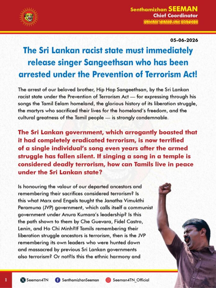 The Sri Lankan racist state must immediately release singer Sangeethsan who has been arrested under the Prevention of Terrorism Act!
The arrest of our beloved brother, Hip Hop Sangeethsan, by the Sri Lankan racist state under the Prevention of Terrorism Act — for expressing through his songs the Tamil Eelam homeland, the glorious history of its liberation struggle, the martyrs who sacrificed their lives for the homeland’s freedom, and the cultural greatness of the Tamil people — is strongly condemnable.
The Sri Lankan government, which arrogantly boasted that it had completely eradicated terrorism, is now terrified of a single individual’s song even years after the armed struggle has fallen silent. If singing a song in a temple is considered deadly terrorism, how can Tamils live in peace under the Sri Lankan state?
Is honouring the valour of our departed ancestors and remembering their sacrifices considered terrorism? Is this what Marx and Engels taught the Janatha Vimukthi Peramuna (JVP) government, which calls itself a communist government under Anura Kumara’s leadership? Is this the path shown to them by Che Guevara, Fidel Castro, Lenin, and Ho Chi Minh?If Tamils remembering their liberation struggle ancestors is terrorism, then is the JVP remembering its own leaders who were hunted down and massacred by previous Sri Lankan governments also terrorism? Or not?Is this the ethnic harmony and national unity practised by the JVP government, which claims to follow leftist ideology? The arrest of Thambi Sangeethsan has torn off the mask of the JVP party, which has been practising racism for decades under a leftist guise. This arrest once again reveals to the world that the events conducted by the JVP government — such as permitting remembrance on Maaveerar Naal (Martyrs’ Day) — were all mere dramas, and that no matter which government comes to power in Sri Lanka, it will not deviate even an atom from Sinhalese racist policy.
What answer will the international countries, which once destroyed the armed Tamil liberation struggle claiming it was an obstacle to peace, give now? Is this degraded condition of the Tamil people the “peace” that the world countries desired? If even singing a song is treated as an act of terrorism under the Prevention of Terrorism Act, how can Tamils ever live together with Sinhalese? The United Nations and the international community must now recognise the racist, monstrous face of Sri Lanka and stand in support of the Tamil people’s liberation.
Tamil Members of Parliament in the Sri Lankan Parliament must raise their voices demanding the release of Thambi Sangeethsan.There is no greater racist atrocity than preventing people from honouring their own ancestors. There is no worse form of slavery than denying permission for arts, including songs, by labelling them as terrorism.Therefore, I strongly demand that the Sri Lankan racist state immediately release Thambi Sangeethsan, who has been arrested under the Prevention of Terrorism Act.