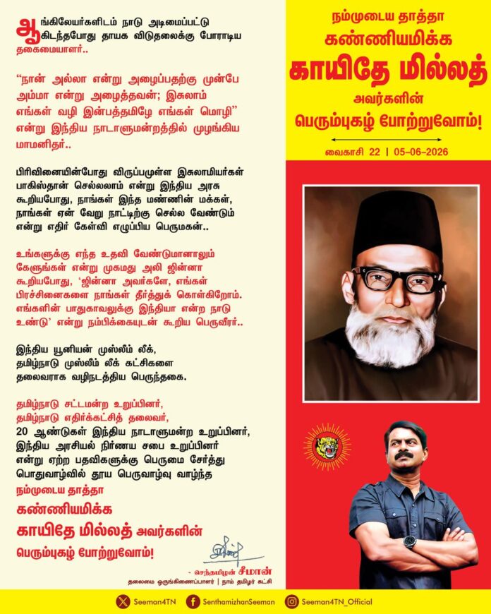 ஆங்கிலேயர்களிடம் நாடு அடிமைப்பட்டு கிடந்தபோது தாயக விடுதலைக்கு போராடிய தகைமையாளர்..!
"நான் அல்லா என்று அழைப்பதற்கு முன்பே அம்மா என்று அழைத்தவன்; இசுலாம் எங்கள் வழி இன்பத்தமிழே எங்கள் மொழி" என்று இந்திய நாடாளுமன்றத்தில் முழங்கிய மாமனிதர்..!
பிரிவினையின்போது விருப்பமுள்ள இசுலாமியர்கள் பாகிஸ்தான் செல்லலாம் என்று இந்திய அரசு கூறியபோது, நாங்கள் இந்த மண்ணின் மக்கள், நாங்கள் ஏன் வேறு நாட்டிற்கு செல்ல வேண்டும் என்று எதிர் கேள்வி எழுப்பிய பெருமகன்.,!
உங்களுக்கு எந்த உதவி வேண்டுமானாலும் கேளுங்கள் என்று முகமது அலி ஜின்னா கூறியபோது, ‘ஜின்னா அவர்களே, எங்கள் பிரச்சினைகளை நாங்கள் தீர்த்துக் கொள்கிறோம். எங்களின் பாதுகாவலுக்கு இந்தியா என்ற நாடு உண்டு’ என்று நம்பிக்கையுடன் கூறிய பெருவீரர்..!
இந்திய யூனியன் முஸ்லீம் லீக், தமிழ்நாடு முஸ்லீம் லீக் கட்சிகளை தலைவராக வழிநடத்திய பெருந்தகை..!
தமிழ்நாடு சட்டமன்ற உறுப்பினர், தமிழ்நாடு எதிர்க்கட்சித் தலைவர், 20 ஆண்டுகள் இந்திய நாடாளுமன்ற உறுப்பினர், இந்திய அரசியல் நிர்ணய சபை உறுப்பினர் என்று ஏற்ற பதவிகளுக்கு பெருமை சேர்த்து பொதுவாழ்வில் தூய பெருவாழ்வு வாழ்ந்த
நம்முடைய தாத்தா கண்ணியமிக்க காயிதே மில்லத் அவர்களின் பெரும்புகழ் போற்றுவோம்!
நாம் தமிழர்!