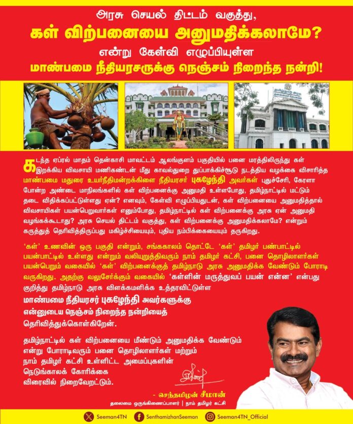 அரசு செயல் திட்டம் வகுத்து, கள் விற்பனையை அனுமதிக்கலாமே? என்று கேள்வி எழுப்பியுள்ள மாண்பமை நீதியரசருக்கு நெஞ்சம் நிறைந்த நன்றி!
கடந்த ஏப்ரல் மாதம் தென்காசி மாவட்டம் ஆலங்குளம் பகுதியில் பனை மரத்திலிருந்து கள் இறக்கிய விவசாயி மணிகண்டன் மீது காவல்துறை துப்பாக்கிச்சூடு நடத்திய வழக்கை விசாரித்த மாண்பமை மதுரை உயர்நீதிமன்றக்கிளை நீதியரசர் புகழேந்தி அவர்கள் புதுச்சேரி, கேரளா போன்ற அண்டை மாநிலங்களில் கள் விற்பனைக்கு அனுமதி உள்ளபோது, தமிழ்நாட்டில் மட்டும் தடை விதிக்கப்பட்டுள்ளது ஏன்? எனவும், கேள்வி எழுப்பியதுடன், கள் விற்பனையை அனுமதித்தால் விவசாயிகள் பயன்பெறுவார்கள் எனும்போது, தமிழ்நாட்டில் கள் விற்பனைக்கு அரசு ஏன்
அனுமதி வழங்கக்கூடாது? அரசு செயல் திட்டம் வகுத்து, கள் விற்பனைக்கு அனுமதிக்கலாமே? என்றும் கருத்துத் தெரிவித்திருப்பது மகிழ்ச்சியையும், புதிய நம்பிக்கையையும் தருகிறது.
‘கள்’ உணவின் ஒரு பகுதி என்றும், சங்ககாலம் தொட்டே ‘கள்’ தமிழர் பண்பாட்டில் பயன்பாட்டில் உள்ளது என்றும் வலியுறுத்திவரும் நாம் தமிழர் கட்சி, பனை தொழிலாளர்கள் பயன்பெறும் வகையில் ‘கள்’ விற்பனைக்குத் தமிழ்நாடு அரசு அனுமதிக்க வேண்டும் போராடி வருகிறது. அதற்கு வலுசேர்க்கும் வகையில் ‘கள்ளின் மருத்துவப் பயன் என்ன என்பது குறித்து தமிழ்நாடு அரசு விளக்கமளிக்க உத்தரவிட்டுள்ள மாண்பமை நீதியரசர் புகழேந்தி அவர்களுக்கு என்னுடைய நெஞ்சம் நிறைந்த நன்றியைத் தெரிவித்துக்கொள்கிறேன்.
தமிழ்நாட்டில் கள் விற்பனையை மீண்டும் அனுமதிக்க வேண்டும் என்று போராடிவரும் பனை தொழிலாளர்கள் மற்றும் நாம் தமிழர் கட்சி உள்ளிட்ட அமைப்புகளின் நெடுங்காலக் கோரிக்கை விரைவில் நிறைவேறட்டும்.
- செந்தமிழன் சீமான்
தலைமை ஒருங்கிணைப்பாளர்
நாம் தமிழர் கட்சி