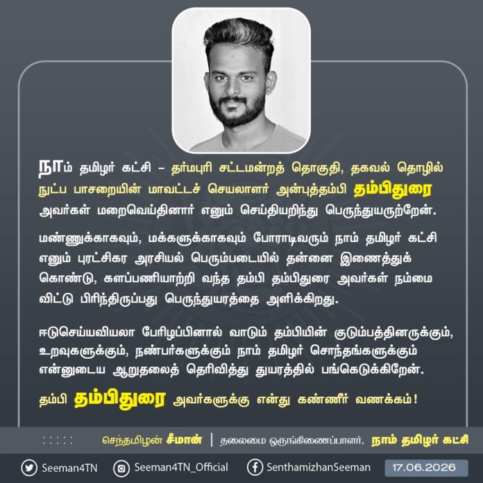 நாம் தமிழர் கட்சி - தர்மபுரி சட்டமன்றத் தொகுதி, தகவல் தொழில்நுட்பப் பாசறையின் மாவட்டச் செயலாளர் அன்புத்தம்பி தம்பிதுரை அவர்கள் உயிரிழந்த துயரச் செய்தியறிந்து மிகுந்த வேதனையடைந்தேன்.
மண்ணுக்காகவும், மக்களுக்காகவும் போராடிவரும் நாம் தமிழர் கட்சி எனும் புரட்சிகர அரசியல் பெரும்படையில் தன்னை இணைத்துக் கொண்டு, களப்பணியாற்றி வந்த தம்பி தம்பிதுரை அவர்கள் நம்மை விட்டு பிரிந்திருப்பது பெருந்துயரத்தை அளிக்கிறது.
ஈடுசெய்யவியலா பேரிழப்பினால் வாடும் தம்பியின் குடும்பத்தினருக்கும், உறவுகளுக்கும், நண்பர்களுக்கும் நாம் தமிழர் சொந்தங்களுக்கும் என்னுடைய ஆறுதலைத் தெரிவித்து துயரத்தில் பங்கெடுக்கிறேன்.
தம்பி தம்பிதுரை அவர்களுக்கு என் கண்ணீர் வணக்கம்!