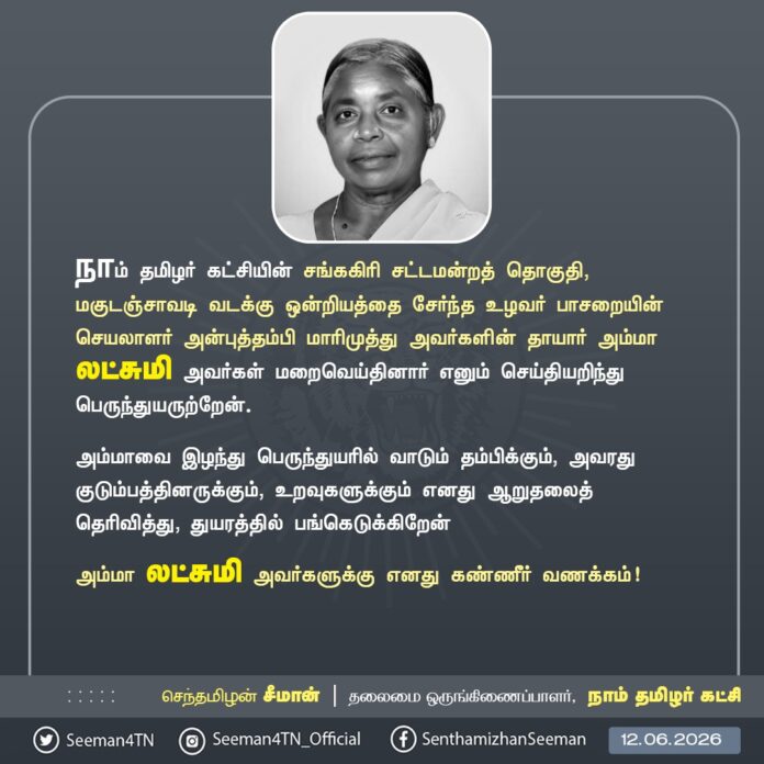 நாம் தமிழர் கட்சி - சங்ககிரி சட்டமன்றத் தொகுதி, மகுடஞ்சாவடி வடக்கு ஒன்றியத்தைச் சேர்ந்த உழவர் பாசறையின் செயலாளர் அன்புத்தம்பி மாரிமுத்து அவர்களின் தாயார் அம்மா லட்சுமி அவர்கள் மறைவெய்திய செய்தியறிந்து மிகுந்த துயருற்றேன்.
அம்மாவை இழந்து பெருந்துயரில் வாடும் தம்பிக்கும், அவரது குடும்பத்தினருக்கும், உறவுகளுக்கும் எனது ஆறுதலைத் தெரிவித்து, துயரத்தில் பங்கெடுக்கிறேன்.
அம்மா லட்சுமி அவர்களுக்கு என் கண்ணீர் வணக்கம்!