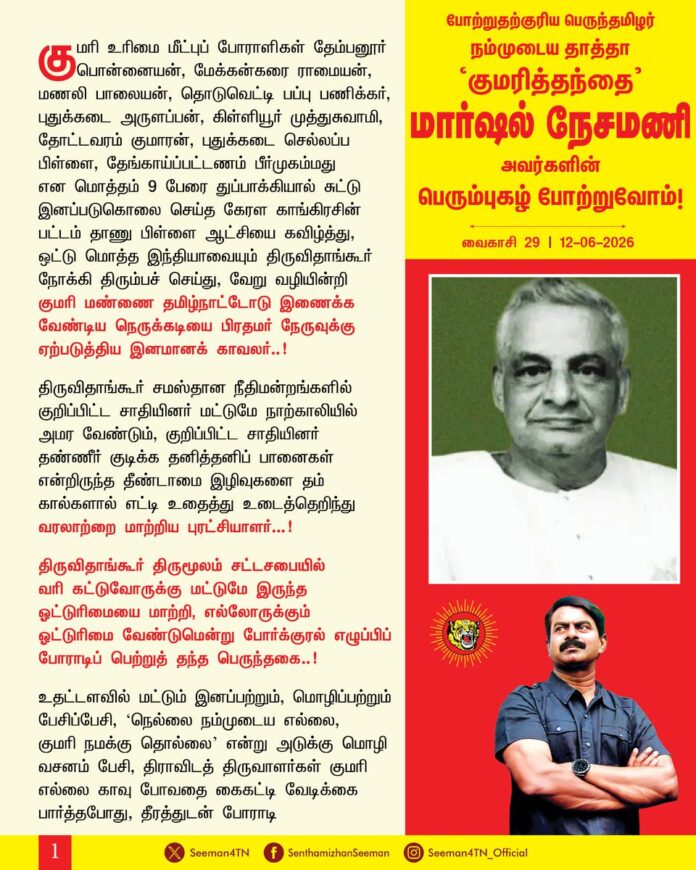 குமரி உரிமை மீட்புப் போராளிகள் தேம்பனூர் பொன்னையன், மேக்கன்கரை ராமையன், மணலி பாலையன், தொடுவெட்டி பப்பு பணிக்கர், புதுக்கடை அருளப்பன், கிள்ளியூர் முத்துசுவாமி, தோட்டவரம் குமாரன், புதுக்கடை செல்லப்ப பிள்ளை, தேங்காய்ப்பட்டணம் பீர்முகம்மது என மொத்தம் 9 பேரை துப்பாக்கியால் சுட்டு இனப்படுகொலை செய்த கேரள காங்கிரசின் பட்டம் தாணு பிள்ளை ஆட்சியை கவிழ்த்து, ஒட்டு மொத்த இந்தியாவையும் திருவிதாங்கூர் நோக்கி திரும்பச் செய்து, வேறு வழியின்றி குமரி மண்ணை தமிழ்நாட்டோடு இணைக்க வேண்டிய நெருக்கடியை பிரதமர் நேருவுக்கு ஏற்படுத்திய இனமானக் காவலர்..!
திருவிதாங்கூர் சமஸ்தான நீதிமன்றங்களில் குறிப்பிட்ட சாதியினர் மட்டுமே நாற்காலியில் அமர வேண்டும், குறிப்பிட்ட சாதியினர் தண்ணீர் குடிக்க தனித்தனிப் பானைகள் என்றிருந்த தீண்டாமை இழிவுகளை தம் கால்களால் எட்டி உதைத்து உடைத்தெறிந்து வரலாற்றை மாற்றிய புரட்சியாளர்..!
திருவிதாங்கூர் திருமூலம் சட்டசபையில் வரி கட்டுவோருக்கு மட்டுமே இருந்த ஓட்டுரிமையை மாற்றி, எல்லோருக்கும் ஓட்டுரிமை வேண்டுமென்று போர்க்குரல் எழுப்பிப் போராடிப் பெற்றுத் தந்த பெருந்தகை..!
உதட்டளவில் மட்டும் இனப்பற்றும், மொழிப்பற்றும் பேசிப்பேசி, ‘நெல்லை நம்முடைய எல்லை, குமரி நமக்கு தொல்லை’ என்று அடுக்கு மொழி வசனம் பேசி, திராவிடத் திருவாளர்கள் குமரி எல்லை காவு போவதை கைகட்டி வேடிக்கை பார்த்தபோது, தீரத்துடன் போராடி குமரி மண்ணை மீட்டுத் தந்த தெற்கெல்லை காவலர்..!
குமரி மண் தமிழ்நாட்டோடு இணைய எதிர்ப்பு தெரிவித்த கேரள காங்கிரசிற்கு எதிராக ‘திருவிதாங்கூர் தமிழ்நாடு காங்கிரசை’ தொடங்கி தனித்துப் போட்டியிட்டு நாகர்கோயில் நாடாளுமன்றத் தொகுதியையும், 12 சட்டசபை இடங்களையும் வென்று அகில இந்திய காங்கிரசை அதிரச்செய்த பெருந்தமிழர்..!
இடுக்கி, நெல்லூர் மாவட்டங்கள் தமிழருக்கே சொந்தம்’ என 1955ஆம் ஆண்டு டிசம்பர் மாதம் 15ஆம் நாள் நாடாளுமன்றத்தில் வரலாற்றுப் பேருரை நிகழ்த்திய வீரமறவர்.. நாகர்கோவில் நகரசபை தலைவர், திருவிதாங்கூர் சட்டசபை, கல்குளம், விளவங்கோடு தொகுதிகளின் சட்டமன்ற உறுப்பினர், நாகர்கோவில் நாடாளுமன்ற உறுப்பினர் என பொது வாழ்வில் தான் ஏற்றப்பொறுப்புகள் அனைத்திலும் மக்கள் வாழ்வு ஏற்றம் பெற வழிவகுத்த தூயவர்..!
தெற்கெல்லை காத்த தீரர், நேர்மைமிகு வழக்கறிஞர், ஆகச்சிறந்த பேச்சாளர், தொலைநோக்கு சிந்தனை கொண்ட மக்கள் தலைவர், பொது வாழ்வில் உறுதியும், தூய்மையும் காத்த இலட்சியவாதி, தமிழ் மண்ணையும், மக்களையும் உயிரென நேசித்த போற்றுதற்குரிய பெருந்தமிழர் நம்முடைய தாத்தா ‘குமரித்தந்தை’ மார்ஷல் நேசமணி அவர்களின் பிறந்தநாளில் ஐயாவின் பெரும்புகழ் போற்றுவோம்!
- செந்தமிழன் சீமான்
தலைமை ஒருங்கிணைப்பாளர்
நாம் தமிழர் கட்சி
