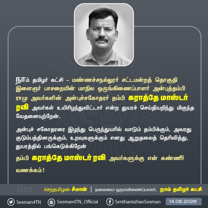 நாம் தமிழர் கட்சி - மண்ணச்சநல்லூர் சட்டமன்றத் தொகுதியைச் சேர்ந்த களப்பணியாளரும், இளைஞர் பாசறையின் மாநில ஒருங்கிணைப்பாளருமான அன்புத்தம்பி ராமு அவர்களின் உடன்பிறந்த சகோதரர் தம்பி கராத்தே மாஸ்டர் ரவி அவர்கள் மறைவெய்திய துயரச் செய்தியறிந்து மிகுந்த வேதனையுற்றேன்.
அன்புச்சகோதரரை இழந்து பெருந்துயரில் வாடும் தம்பிக்கும், அவரது குடும்பத்தினருக்கும், உறவுகளுக்கும் எனது ஆறுதலைத் தெரிவித்து, துயரத்தில் பங்கெடுக்கிறேன்
தம்பி கராத்தே மாஸ்டர் ரவி அவர்களுக்கு என் கண்ணீர் வணக்கம்!