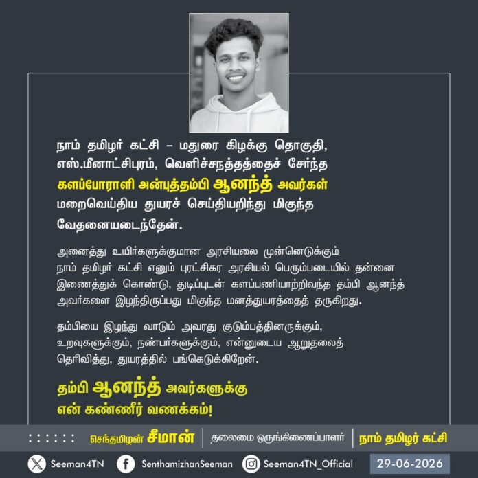 நாம் தமிழர் கட்சி - மதுரை கிழக்கு தொகுதி, எஸ்.மீனாட்சிபுரம், வெளிச்சநத்தத்தைச் சேர்ந்த
களப்போராளி அன்புத்தம்பி ஆனந்த் அவர்கள் மறைவெய்திய துயரச் செய்தியறிந்து மிகுந்த வேதனையடைந்தேன்.
அனைத்து உயிர்களுக்குமான அரசியலை முன்னெடுக்கும்
நாம் தமிழர் கட்சி எனும் புரட்சிகர அரசியல் பெரும்படையில் தன்னை இணைத்துக் கொண்டு, துடிப்புடன் களப்பணியாற்றிவந்த தம்பி ஆனந்த் அவர்களை இழந்திருப்பது மிகுந்த மனத்துயரத்தைத் தருகிறது.
தம்பியை இழந்து வாடும் அவரது குடும்பத்தினருக்கும்,
உறவுகளுக்கும், நண்பர்களுக்கும், என்னுடைய ஆறுதலைத்
தெரிவித்து, துயரத்தில் பங்கெடுக்கிறேன்.
தம்பி ஆனந்த் அவர்களுக்கு
என் கண்ணீர் வணக்கம்!