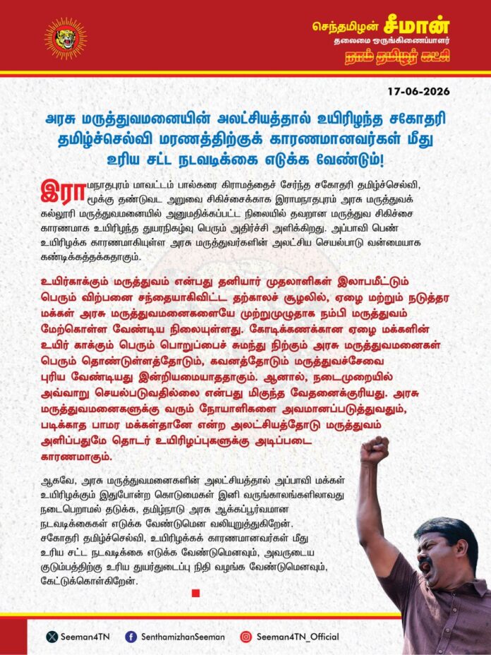 அரசு மருத்துவமனையின் அலட்சியத்தால் உயிரிழந்த சகோதரி தமிழ்ச்செல்வி மரணத்திற்குக் காரணமானவர்கள் மீது உரிய சட்ட நடவடிக்கை எடுக்க வேண்டும்!
@CMOTamilnadu @TVKVijayHQ
இராமநாதபுரம் மாவட்டம், பால்கரை கிராமத்தைச் சேர்ந்த சகோதரி தமிழ்ச்செல்வி, மூக்கு தண்டுவட அறுவை சிகிச்சைக்காக இராமநாதபுரம் அரசு மருத்துவக்கல்லூரி மருத்துவமனையில் அனுமதிக்கப்பட்ட நிலையில் தவறான மருத்துவ சிகிச்சை காரணமாக உயிரிழந்த துயரநிகழ்வு பெரும் அதிர்ச்சி அளிக்கிறது. அப்பாவி பெண் உயிரிழக்க காரணமாகியுள்ள அரசு மருத்துவர்களின் அலட்சிய செயல்பாடு வன்மையாக கண்டிக்கத்தக்கது.
உயிர்காக்கும் மருத்துவம் என்பது தனியார் முதலாளிகள் இலாபமீட்டும் பெரும் விற்பனை சந்தையாகிவிட்ட தற்காலச் சூழலில், ஏழை மற்றும் நடுத்தர மக்கள் அரசு மருத்துவமனைகளையே முற்றுமுழுதாக நம்பி மருத்துவம் மேற்கொள்ள வேண்டிய நிலையுள்ளது. கோடிக்கணக்கான ஏழை மக்களின் உயிர் காக்கும் பெரும்பொறுப்பைச் சுமந்து நிற்கும் அரசு மருத்துவமனைகள் பெரும் தொண்டுள்ளத்தோடும், கவனத்தோடும் மருத்துவச்சேவை புரிய வேண்டியது இன்றியமையாததாகும். ஆனால், நடைமுறையில் அவ்வாறு செயல்படுவதில்லை என்பது மிகுந்த வேதனைக்குரியது. அரசு மருத்துவமனைகளுக்கு வரும் நோயாளிகளை அவமானப்படுத்துவதும், படிக்காத பாமர மக்கள்தானே என்ற அலட்சியத்தோடு மருத்துவம் அளிப்பதுமே தொடர் உயிரிழப்புகளுக்கு அடிப்படை காரணமாகும்.
ஆகவே, அரசு மருத்துவமனைகளின் அலட்சியத்தால் அப்பாவி மக்கள் உயிரிழக்கும் இது போன்ற கொடுமைகள் இனி வருங்காலங்களிலாவது நடைபெறாமல் தடுக்க, தமிழ்நாடு அரசு ஆக்கப்பூர்வமான நடவடிக்கைகள் எடுக்க வேண்டுமென வலியுறுத்துகிறேன். சகோதரி தமிழ்ச்செல்வி, உயிரிழக்க காரணமானவர்கள் மீது உரிய சட்ட நடவடிக்கை எடுக்க வேண்டுமெனவும், அவருடைய குடும்பத்திற்கு உரிய துயர்துடைப்பு நிதி வழங்க வேண்டுமெனவும் கேட்டுக்கொள்கிறேன்.
- செந்தமிழன் சீமான்
தலைமை ஒருங்கிணைப்பாளர்
நாம் தமிழர் கட்சி