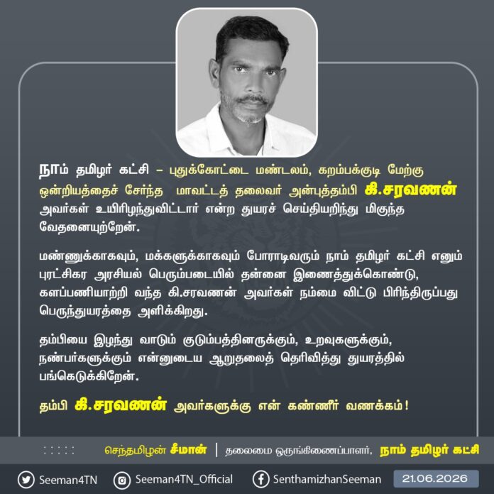 நாம் தமிழர் கட்சி - புதுக்கோட்டை மண்டலம், கறம்பக்குடி மேற்கு ஒன்றியத்தைச் சேர்ந்த மாவட்டத் தலைவர் அன்புத்தம்பி கி.சரவணன் அவர்கள் உயிரிழந்துவிட்டார் என்ற துயரச் செய்தியறிந்து மிகுந்த வேதனையுற்றேன்.
மண்ணுக்காகவும், மக்களுக்காகவும் போராடிவரும் நாம் தமிழர் கட்சி எனும் புரட்சிகர அரசியல் பெரும்படையில் தன்னை இணைத்துக்கொண்டு, களப்பணியாற்றி வந்த கி.சரவணன் அவர்கள் நம்மை விட்டு பிரிந்திருப்பது பெருந்துயரத்தை அளிக்கிறது.
தம்பியை இழந்து வாடும் குடும்பத்தினருக்கும், உறவுகளுக்கும், நண்பர்களுக்கும் என்னுடைய ஆறுதலைத் தெரிவித்து துயரத்தில் பங்கெடுக்கிறேன்.
தம்பி கி.சரவணன் அவர்களுக்கு என் கண்ணீர் வணக்கம்!