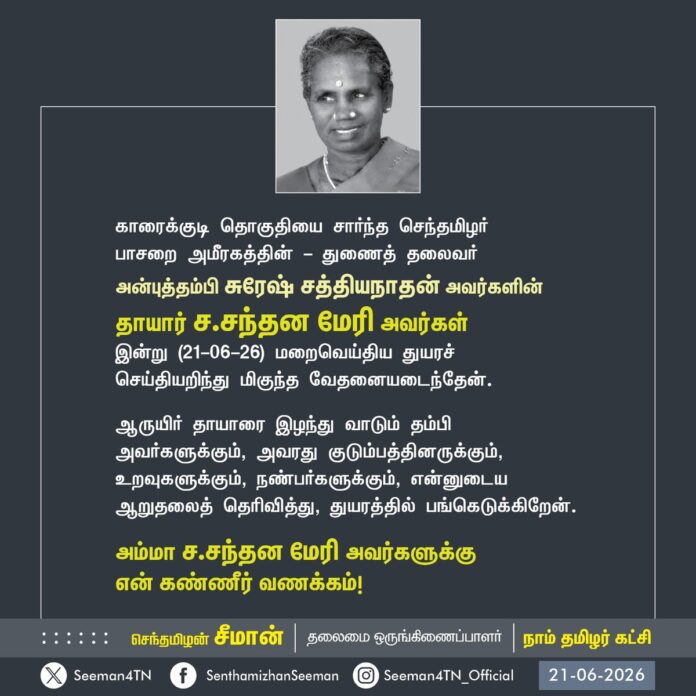 காரைக்குடி தொகுதியைச் சார்ந்த செந்தமிழர் பாசறை அமீரகத்தின் துணைத் தலைவர் அன்புத் தம்பி சுரேஷ் சத்தியநாதன் அவர்களின் தாயார் ச.சந்தன மேரி அவர்கள் இன்று (21-06-26) மறைவெய்திய துயரச் செய்தியறிந்து மிகுந்த வேதனையடைந்தேன்.
ஆருயிர் தாயாரை இழந்து வாடும் தம்பி அவர்களுக்கும், அவரது குடும்பத்தினருக்கும், உறவுகளுக்கும், நண்பர்களுக்கும், என்னுடைய ஆறுதலைத் தெரிவித்து, துயரத்தில் பங்கெடுக்கிறேன்.
அம்மா ச.சந்தன மேரி அவர்களுக்கு என் கண்ணீர் வணக்கம்!