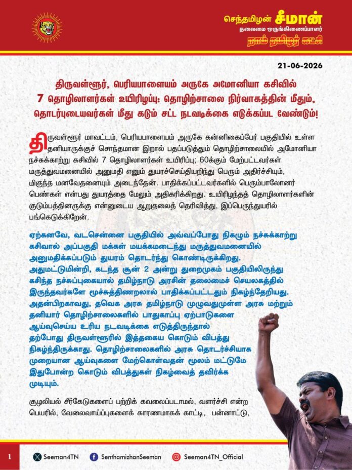 திருவள்ளூர், பெரியபாளையம் அருகே அமோனியா கசிவில் 7 தொழிலாளர்கள் உயிரிழப்பு : தொழிற்சாலை நிர்வாகத்தின் மீதும், தொடர்புடையவர்கள் மீதும் கடும் சட்ட நடவடிக்கை எடுக்கப்பட வேண்டும்.
@CMOTamilnadu
@TVKVijayHQ
திருவள்ளூர் மாவட்டம், பெரியபாளையம் அருகே கன்னிகைப்பேர் பகுதியில் உள்ள தனியாருக்குச் சொந்தமான இறால் பதப்படுத்தும் தொழிற்சாலையில் அமோனியா நச்சுக்காற்று கசிவில் 7 தொழிலாளர்கள் உயிரிப்பு; 60க்கும் மேற்பட்டவர்கள் மருத்துவமனையில் அனுமதி எனும் துயரச்செய்தியறிந்து பெரும் அதிர்ச்சியும், மிகுந்த மனவேதனையும் அடைந்தேன். பாதிக்கப்பட்டவர்களில் பெரும்பாலோனர் பெண்கள் என்பது துயரத்தை மேலும் அதிகரிக்கிறது. உயிரிழந்தத் தொழிலாளர்களின் குடும்பத்தினருக்கு என்னுடைய ஆறுதலைத் தெரிவித்து, இப்பெருந்துயரில் பங்கெடுக்கிறேன்.
ஏற்கனவே, வடசென்னை பகுதியில் அவ்வப்போது நிகழும் நச்சுக்காற்று கசிவால் அப்பகுதி மக்கள் மயக்கமடைந்து மருத்துவமனையில் அனுமதிக்கப்படும் துயரம் தொடர்ந்து கொண்டிருக்கிறது. அதுமட்டுமின்றி, கடந்த சூன் 2 அன்று துறைமுகம் பகுதியிலிருந்து கசிந்த நச்சுப்புகையால் தமிழ்நாடு அரசின் தலைமைச் செயலகத்தில் இருந்தவர்களே மூச்சுத்திணறலால் பாதிக்கப்பட்டதும் நிகழ்ந்தேறியது. அதன்பிறகாவது, தவெக அரசு தமிழ்நாடு முழுவதுமுள்ள அரசு மற்றும் தனியார் தொழிற்சாலைகளில் பாதுகாப்பு ஏற்பாடுகளை ஆய்வுசெய்ய உரிய நடவடிக்கை எடுத்திருந்தால் தற்போது திருவள்ளூரில் இத்தகைய கொடும் விபத்து நிகழ்ந்திருக்காது. தொழிற்சாலைகளில் அரசு தொடர்ச்சியாக முறையான ஆய்வுகளை மேற்கொள்வதன் மூலம் மட்டுமே இதுபோன்ற கொடும் விபத்துகள் நிகழ்வைத் தவிர்க்க முடியும்.
சூழலியல் சீர்கேடுகளைப் பற்றிக் கவலைப்படாமல், வளர்ச்சி என்ற பெயரில், வேலைவாய்ப்புகளைக் காரணமாகக் காட்டி, பன்னாட்டு, உள்நாட்டு தனியார் தொழிற்சாலைகளுக்கு சிவப்புக்கம்பளம் விரித்து வரவேற்கும் அரசுகள், இதுபோன்ற தொழிற்சாலைகள் விதிகளை முறையாகக் கடைப்பிடிக்கின்றவா? என ஒருநாளும் கண்காணிப்பதுமில்லை; சோதிப்பதுமில்லை. அதன் விளைவாகவே, இதுபோன்ற கோரவிபத்துகளை எதிர்கொள்ள நேரிடுகிறது. ஆகவே, தவெக அரசு இனியேனும் தமிழ்நாடு முழுவதுமுள்ள தொழிற்சாலைகளை ஆய்வுசெய்து தொழிலாளர்களின் பாதுகாப்பினையும், சூழலியல் நலத்தினையும் உறுதி செய்திட வேண்டும். மேலும், இவ்விபத்து நடந்தேறிய கன்னிகைப்பேர் பகுதியில் வாழும் மக்களுக்கு எவ்வித உடல்நலக்குறைபாடும் ஏற்படாவண்ணம் தடுக்க முன்னெச்சரிக்கை நடவடிக்கைகளை மேற்கொள்ள வேண்டுமெனக் கேட்டுக்கொள்கிறேன்.
ஆகவே, உழைக்கும் தொழிலாளர்களின் உயிர்களைப் போக்கிய இக்கோர விபத்துக்கானப் பின்புலமும், பின்னணியும் கண்டறியப்பட்டு, தொழிற்சாலை நிர்வாகத்தின் மீதும், அதில் தொடர்புடையவர்கள் மீது கடும் சட்ட நடவடிக்கை எடுக்கப்பட வேண்டுமெனவும், உயிரிழந்தவர்களின் குடும்பத்தினருக்கு தலா 50 இலட்ச ரூபாய் துயர்துடைப்புத்தொகை வழங்கப்பட வேண்டுமெனவும் நாம் தமிழர் கட்சி சார்பாக தவெக அரசை வலியுறுத்துகிறேன்.
- செந்தமிழன் சீமான்
தலைமை ஒருங்கிணைப்பாளர்
நாம் தமிழர் கட்சி