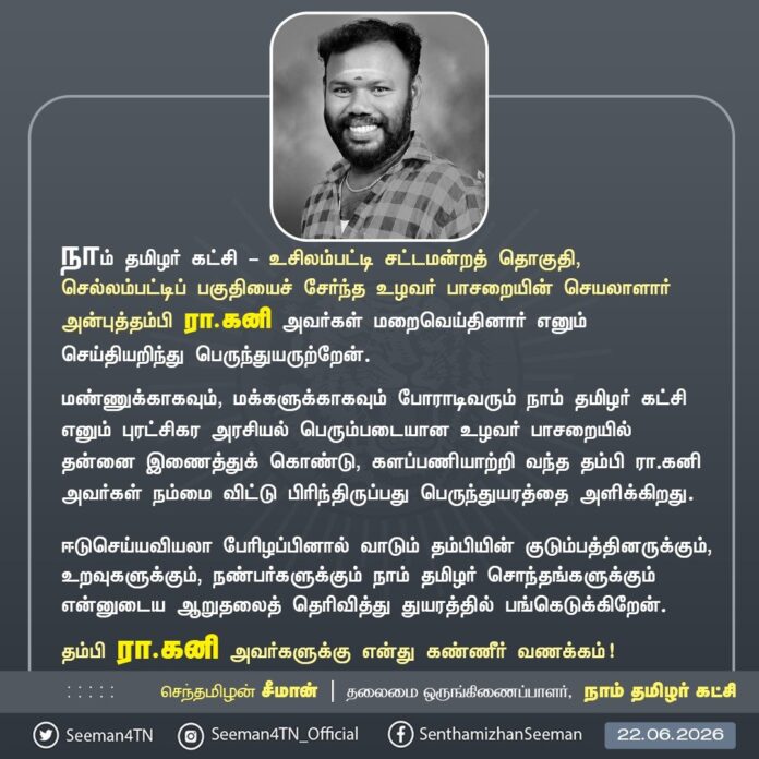 நாம் தமிழர் கட்சி - உசிலம்பட்டி சட்டமன்றத் தொகுதி, செல்லம்பட்டிப் பகுதியைச் சேர்ந்த உழவர் பாசறையின் செயலாளார் அன்புத்தம்பி இரா.கனி அவர்கள் மறைவெய்தினார் எனும் செய்தியறிந்து பெருந்துயருற்றேன்.
மண்ணுக்காகவும், மக்களுக்காகவும் போராடிவரும் நாம் தமிழர் கட்சி எனும் புரட்சிகர அரசியல் பெரும்படையான உழவர் பாசறையில் தன்னை இணைத்துக் கொண்டு, களப்பணியாற்றி வந்த தம்பி இரா.கனி அவர்கள் நம்மை விட்டு பிரிந்திருப்பது பெருந்துயரத்தை அளிக்கிறது.
ஈடுசெய்யவியலா பேரிழப்பினால் வாடும் தம்பியின் குடும்பத்தினருக்கும், உறவுகளுக்கும், நண்பர்களுக்கும் நாம் தமிழர் சொந்தங்களுக்கும் என்னுடைய ஆறுதலைத் தெரிவித்து துயரத்தில் பங்கெடுக்கிறேன்.
தம்பி இரா.கனி அவர்களுக்கு என்து கண்ணீர் வணக்கம்!