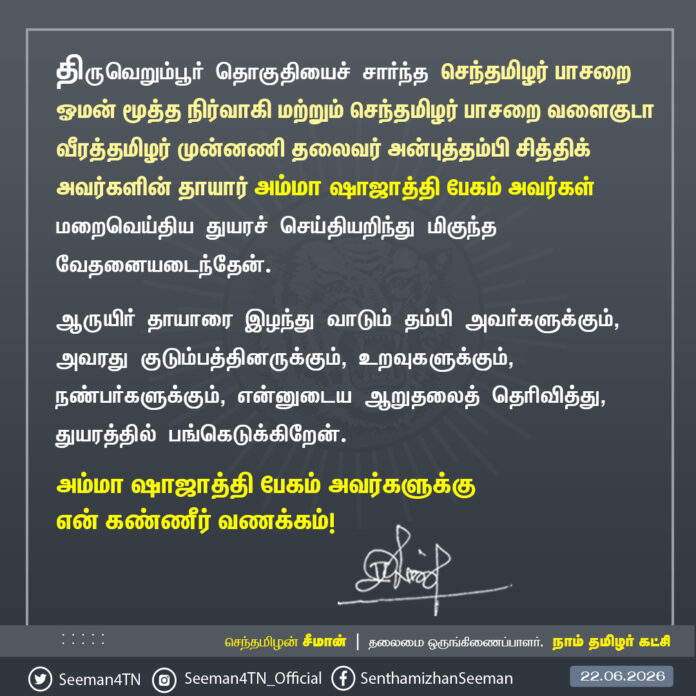 திருவெறும்பூர் தொகுதியைச் சார்ந்த செந்தமிழர் பாசறை ஓமன் மூத்த நிர்வாகி மற்றும் செந்தமிழர் பாசறை வளைகுடா வீரத்தமிழர் முன்னணி தலைவர் அன்புத்தம்பி சித்திக் அவர்களின் தாயார் அம்மா ஷாஜாத்தி பேகம் அவர்கள் இன்று (22-06-2026) மறைவெய்திய துயரச் செய்தியறிந்து மிகுந்த வேதனையடைந்தேன்.
ஆருயிர் தாயாரை இழந்து வாடும் தம்பி அவர்களுக்கும், அவரது குடும்பத்தினருக்கும், உறவுகளுக்கும், நண்பர்களுக்கும், என்னுடைய ஆறுதலைத் தெரிவித்து, துயரத்தில் பங்கெடுக்கிறேன்.
அம்மா ஷாஜாத்தி பேகம்
அவர்களுக்கு என் கண்ணீர் வணக்கம்!