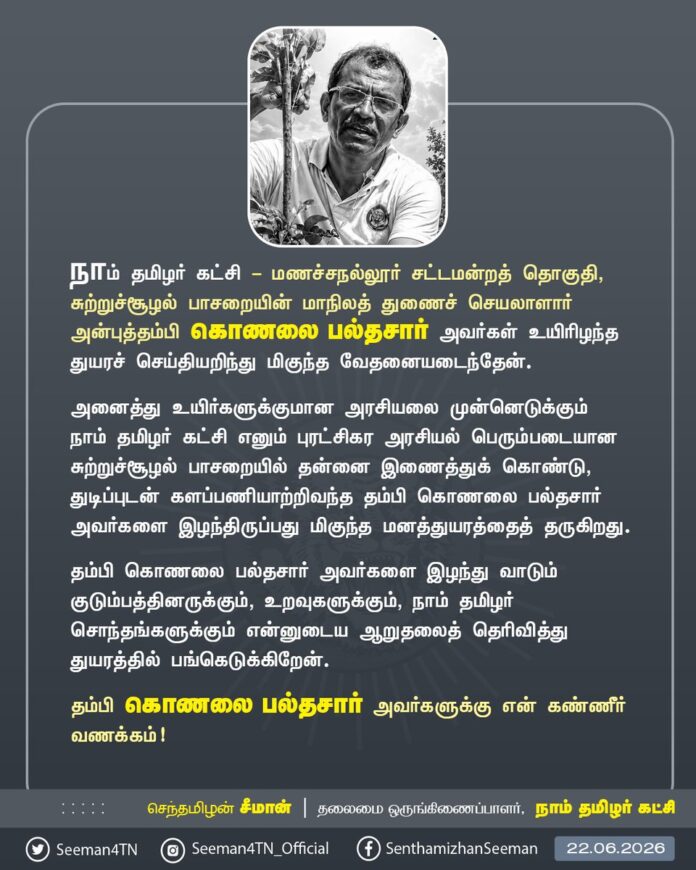 நாம் தமிழர் கட்சி - மணச்சநல்லூர் சட்டமன்றத் தொகுதி, சுற்றுச்சூழல் பாசறையின் மாநிலத் துணைச் செயலாளார் அன்புத்தம்பி கொணலை பல்தசார் அவர்கள் உயிரிழந்த துயரச் செய்தியறிந்து மிகுந்த வேதனையடைந்தேன்.
அனைத்து உயிர்களுக்குமான அரசியலை முன்னெடுக்கும் நாம் தமிழர் கட்சி எனும் புரட்சிகர அரசியல் பெரும்படையான சுற்றுச்சூழல் பாசறையில் தன்னை இணைத்துக் கொண்டு, துடிப்புடன் களப்பணியாற்றிவந்த தம்பி கொணலை பல்தசார் அவர்களை இழந்திருப்பது மிகுந்த மனத்துயரத்தைத் தருகிறது.
தம்பி கொணலை பல்தசார் அவர்களை இழந்து வாடும் குடும்பத்தினருக்கும், உறவுகளுக்கும், நாம் தமிழர் சொந்தங்களுக்கும் என்னுடைய ஆறுதலைத் தெரிவித்து துயரத்தில் பங்கெடுக்கிறேன்.
தம்பி கொணலை பல்தசார் அவர்களுக்கு என் கண்ணீர் வணக்கம்!