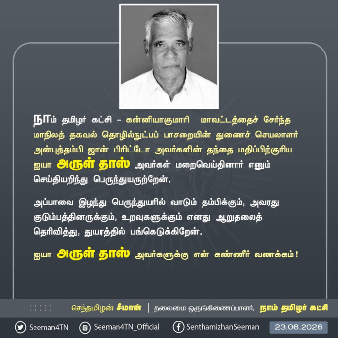 நாம் தமிழர் கட்சி - கன்னியாகுமாரி மாவட்டத்தைச் சேர்ந்த தகவல் தொழில்நுட்பப் பாசறையின் மாநிலத் துணைச் செயலாளர் அன்புத்தம்பி ஜான் பிரிட்டோ அவர்களின் தந்தை மதிப்பிற்குரிய ஐயா அருள் தாஸ் அவர்கள் மறைவெய்தினார் எனும் செய்தியறிந்து பெருந்துயருற்றேன்.
அப்பாவை இழந்து பெருந்துயரில் வாடும் தம்பிக்கும், அவரது குடும்பத்தினருக்கும், உறவுகளுக்கும் எனது ஆறுதலைத் தெரிவித்து, துயரத்தில் பங்கெடுக்கிறேன்.
ஐயா அருள் தாஸ் அவர்களுக்கு என் கண்ணீர் வணக்கம்!