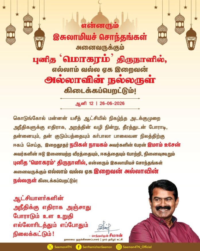 கொடுங்கோல் மன்னன் யசீத் ஆட்சியில் நிகழ்ந்த அடக்குமுறை அநீதிகளுக்கு எதிராக, அறத்தின் வழி நின்று, தீரத்துடன் போராடி, தன்னையும், தன் குடும்பத்தையும் கர்பாலா பாலைவன நிலத்திற்கு ஈகம் செய்த, இறைதூதர் நபிகள் நாயகம் அவர்களின் பேரன் இமாம் உசேன் அவர்களின் ஈடு இணையற்ற வீரத்தையும், ஈகத்தையும் போற்றி, நினைவுகூரும் புனித 'மொகரம்' திருநாளில், என்னரும்
இசுலாமியச் சொந்தங்கள் அனைவருக்கும் எல்லாம் வல்ல ஏக இறைவன் அல்லாவின் நல்லருள் கிடைக்கப்பெறட்டும்!
ஆட்சியாளர்களின் அநீதிக்கு எதிராக அஞ்சாது போராடும் உள உறுதி எல்லோரிடத்தும் எப்போதும் நிலைக்கட்டும்!