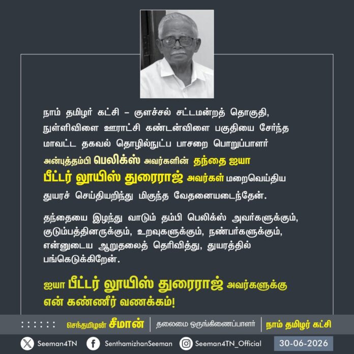 நாம் தமிழர் கட்சி - குளச்சல் சட்டமன்றத் தொகுதி, நுள்ளிவிளை ஊராட்சி கண்டன்விளை பகுதியை சேர்ந்த மாவட்ட தகவல் தொழில்நுட்ப பாசறை பொறுப்பாளர் அன்புத்தம்பி பெலிக்ஸ் அவர்களின் தந்தை ஐயா
பீட்டர் லூயிஸ் துரைராஜ் அவர்கள் மறைவெய்திய துயரச் செய்தியறிந்து மிகுந்த வேதனையடைந்தேன்.
தந்தையை இழந்து வாடும் தம்பி பெலிக்ஸ் அவர்களுக்கும், குடும்பத்தினருக்கும், உறவுகளுக்கும், நண்பர்களுக்கும்,
என்னுடைய ஆறுதலைத் தெரிவித்து, துயரத்தில் பங்கெடுக்கிறேன்.
ஐயா பீட்டர் லூயிஸ் துரைராஜ் அவர்களுக்கு
என் கண்ணீர் வணக்கம்!