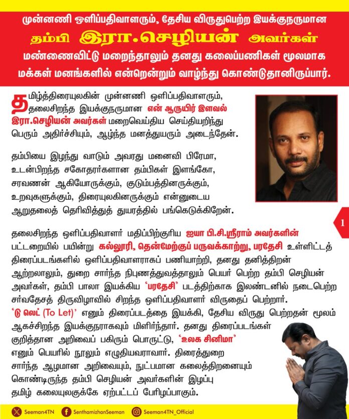 முன்னணி ஒளிப்பதிவாளரும், தேசிய விருதுபெற்ற இயக்குநருமான தம்பி இரா.செழியன் அவர்கள் மண்ணைவிட்டு மறைந்தாலும் தனது கலைப்பணிகள் மூலமாக மக்கள் மனங்களில் என்றென்றும் வாழ்ந்துகொண்டுதானிருப்பார்.
தமிழ்த்திரையுலகின் முன்னணி ஒளிப்பதிவாளரும், தலைசிறந்த இயக்குநருமான என் ஆருயிர் இளவல் இரா.செழியன் அவர்கள் மறைவெய்திய செய்தியறிந்து பெரும் அதிர்ச்சியும், ஆழ்ந்த மனத்துயரும் அடைந்தேன். தம்பியை இழந்து வாடும் அவரது மனைவி பிரேமா, உடன்பிறந்த சகோதரர்களான தம்பிகள் இளங்கோ, சரவணன் ஆகியோருக்கும், குடும்பத்தினருக்கும், உறவுகளுக்கும், திரையுலகினருக்கும் என்னுடைய ஆறுதலைத் தெரிவித்துத் துயரத்தில் பங்கெடுக்கிறேன்.
தலைசிறந்த ஒளிப்பதிவாளர் மதிப்பிற்குரிய ஐயா பி.சி.ஸ்ரீராம் அவர்களின் பட்டறையில் பயின்று, கல்லூரி, தென்மேற்குப் பருவக்காற்று, பரதேசி உள்ளிட்டத் திரைப்படங்களில் ஒளிப்பதிவாளராகப் பணியாற்றி, தனது தனித்திறன் ஆற்றலாலும், துறை சார்ந்த நிபுணத்துவத்தாலும் பெயர் பெற்ற தம்பி செழியன் அவர்கள், தம்பி பாலா இயக்கிய ‘பரதேசி’ படத்திற்காக இலண்டனில் நடைபெற்ற சர்வதேசத் திருவிழாவில் சிறந்த ஒளிப்பதிவாளர் விருதைப் பெற்றார். ‘டு லெட் (To Let)’ எனும் திரைப்படத்தை இயக்கி, தேசிய விருது பெற்றதன் மூலம் ஆகச்சிறந்த இயக்குநராகவும் மிளிர்ந்தார். தனது திரைப்படங்கள் குறித்தான அறிவைப் பகிரும்பொருட்டு, ‘உலக சினிமா’ எனும் பெயரில் நூலும் எழுதியவராவார். திரைத்துறை சார்ந்த ஆழமான அறிவையும், நுட்பமான கலைத்திறனையும் கொண்டிருந்த தம்பி செழியன் அவர்களின் இழப்பு தமிழ் கலையுலகுக்கே ஏற்பட்டப் பேரிழப்பாகும்.
தனிப்பட்ட முறையில் என் மீது பேரன்பு கொண்டிருந்தவர் தம்பி செழியன். என்னுடைய ‘தம்பி’ திரைப்படத்தின் ஆக்கத்துக்கும், வெற்றிக்கும் பெரும் உழைப்பைச் செலுத்தினார். தமிழ்த்தேசியம் குறித்தும், நாம் தமிழர் கட்சி குறித்தும் பெரும் நம்பிக்கை கொண்டிருந்த தம்பி செழியன், நாம் தமிழர் கட்சியின் கலை இலக்கியப் பண்பாட்டுப் பாசறைக்குப் பெரும் பங்காற்றியவராவார். எப்போதும் என்னோடு அன்பொழுகப் பழகும் என்னுடைய அன்புத்தம்பி செழியன் அவர்களை இனி எப்போதும் காணவே முடியாது என்பதை உள்ளம் ஏற்க மறுக்கிறது. அவரது மறைவுச்செய்தி என்னை முற்றாக நிலைகுலையச் செய்திருக்கிறது. எனது உடன்பிறந்தவனை இழந்துவிட்டு ஆற்ற முடியாத ரணத்தோடும், வலியோடும் தவிக்கிறேன். தம்பி செழியன் அவர்கள் மண்ணைவிட்டு மறைந்தாலும் அவர் ஆற்றிய கலைப்பணிகள் மூலமாகக் காலங்கடந்து மக்கள் மனங்களில் என்றென்றும் வாழ்ந்துகொண்டுதானிருப்பார்.
தமிழ்த்திரையுலகின் கலை ஆளுமை என்னுடைய தம்பி செழியன் அவர்களின் நல்லுடல் கலையுலகத்தினர் மற்றும் பொதுமக்கள் இறுதி வணக்கம் செலுத்துவதற்கு நாம் தமிழர் கட்சியின் தலைமை அலுவலகமான இராவணன் குடிலில் வைக்கப்பட்டுள்ளது.
தலைசிறந்த கலைஞனான தம்பிக்கு என்னுடைய கண்ணீர் வணக்கத்தைச் செலுத்துகிறேன்.
- செந்தமிழன் சீமான்
தலைமை ஒருங்கிணைப்பாளர்
நாம் தமிழர் கட்சி