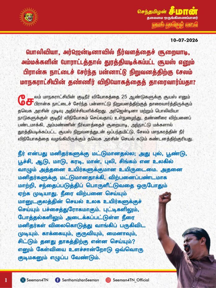 பொலிவியா, அர்ஜென்டினாவில் நீர்வளத்தைச் சூறையாடி, அம்மக்களின் போராட்டத்தால் துரத்தியடிக்கப்பட்ட சூயஸ் எனும் பிரான்சு நாட்டைச் சேர்ந்த பன்னாட்டு நிறுவனத்திற்கு சேலம் மாநகராட்சியின் தண்ணீர் விநியோகத்தைத் தாரைவார்ப்பதா?
@CMOTamilnadu @TVKVijayHQ
சேலம் மாநகராட்சியின் குடிநீர் வியோகத்தை 25 ஆண்டுகளுக்கு சூயஸ் எனும் பிரான்சு நாட்டைச் சேர்ந்த பன்னாட்டு நிறுவனத்திற்குத் தாரைவார்த்திருக்கும் தவெக அரசின் முடிவு அதிர்ச்சியளிக்கிறது. அர்ஜென்டினா மற்றும் பொலிவியா நாடுகளுக்குள் குடிநீர் விநியோகம் செய்வதாய் உள்நுழைந்து, தண்ணீரை விற்பனைப் பண்டமாக்கி, அம்மண்ணின் நீர்வளத்தைச் சூறையாடி, அந்நாட்டு மக்களால் துரத்தியடிக்கப்பட்ட சூயஸ் நிறுவனத்துடன் ஒப்பந்தமிட்டு, சேலம் மாநகரத்தின் நீர் விநியோகத்தை வழங்கியிருக்கும் தவெக அரசின் செயல் கடும் கண்டனத்திற்குரியது.
நீர் என்பது மனிதர்களுக்கு மட்டுமானதல்ல; அது புல், பூண்டு, பூச்சி, ஆடு, மாடு, கரடி, மான், புலி, சிங்கம் என உலகில் வாழும் அத்தனை உயிர்களுக்குமான உயிருடைமை. அதனை மனிதர்களுக்கு மட்டுமானதாக்கி, விற்பனைப்பண்டமாக மாற்றி, சந்தைப்படுத்திப் பொருளீட்டுவதை ஒருபோதும் ஏற்க முடியாது. நீரை விற்பனை செய்யும் மானுடகுலத்தின் செயல் உலக உயிர்களுக்குச் செய்யும் பச்சைத்துரோகமாகும். புட்டிகளிலும், போத்தல்களிலும் அடைக்கப்பட்டுள்ள நீரை மனிதர்கள் விலைகொடுத்து வாங்கிப் பருகிவிட முடியும். காக்கையும், குருவியும், மைனாவும், சிட்டும் தனது தாகத்திற்கு என்ன செய்யும்? எனும் கேள்வியை உளச்சான்றோடு ஒவ்வொரு குடிமகனும் எழுப்ப வேண்டும். தண்ணீர் விநியோகத்தைத் தனியார்மயமாக்குவதும், குடிநீரை சந்தைப்பொருள் ஆக்குவதும் ஏற்கவே முடியாத சனநாயகத் துரோகம். வரிசெலுத்தி, வாக்குச் செலுத்தி ஓர் அரசை நிர்மாணிக்கும் குடிமக்களுக்கு தூய குடிநீரைத் தங்குதடையின்றித் தர வேண்டியது ஒரு அரசின் தலையாயப் பொறுப்பும், முதன்மைக் கடமையுமாகும்.
கோவை மாநகராட்சியின் குடிநீர் விநியோகம் தொடர்பாக கடந்த 2018ஆம் ஆண்டு அதிமுக ஆட்சியில் சூயஸ் நிறுவனத்துடன் ஒப்பந்தமிடப்பட்டு, அதற்கெதிராகப் பரப்புரையும், போராட்டமும் செய்து வரும் நிலையில், தற்போது சேலம் மாநகரத்தின் குடிநீர் விநியோகத்தை அதே சூயஸ் நிறுவனத்திடம் தவெக அரசு கையளித்திருப்பது பெரும் ஏமாற்றத்தைத் தருகிறது. நகராட்சி நிர்வாகம் மற்றும் குடிநீர் வழங்கல் துறையைத் தன்னுடைய நேரடிக்கட்டுப்பாட்டில் வைத்திருக்கும் முதல்வர் விஜய் அவர்கள் குடிநீர் வழங்குவதைத் தனியாருக்குத் தாரைவார்க்க உத்தரவிட்டது ஏன்? பிரான்சு நாட்டைச் சேர்ந்த ஒரு தனியார் நிறுவனத்தால் குடிநீர் விநியோகத்தைச் சிறப்பாகச் செய்ய முடியும்; இவ்வளவு பெரிய நிர்வாகக் கட்டமைப்பைக் கொண்ட ஒரு அரசு இயந்திரத்தால் செய்ய முடியாதா? பன்னாட்டு நிறுவனங்களின் முதலாளிகள் இலாபத் தேவைக்குத்தான் வேலைசெய்வார்களே ஒழிய, மக்கள் சேவைக்கு ஒருநாளும் வேலை செய்ய மாட்டார்கள் எனும் அடிப்படைப் புரியாதா? நீர்வளத்தையும், நீராதாரங்களையும் பன்னாட்டு நிறுவனங்களிடம் கையளித்தால், நீர் இறையாண்மை முழுக்க முழுக்க அவர்களின் கட்டுப்பாட்டுக்குள் சென்றுவிடும். அவர்கள் சொல்கிற விலைக்குக் குடிநீரை மக்கள் வாங்க வேண்டியப் பேராபத்துமிக்க சூழல் நாளை உருவாகும். இது வருங்காலத் தலைமுறையின் நலவாழ்வினைப் பன்னாட்டு நிறுவனத்திடம் அடமானம் வைக்கும் பேரபாயம். அர்ஜென்டினாவிலும், பொலிவியாவிலும் சூயஸ் நிறுவனம் செய்த மானுடகுலக் கொடுமைகள் வரலாறாக விரிகையில், கண்முன்னே சாட்சியாக இருக்கையில், அந்நிறுவனத்திடமே சேலம் மாநகரத்தின் நீர்விநியோகத்தை வழங்குவது மக்கள் விரோதப்போக்கின் உச்சமாகும்.
ஆகவே, சேலம் மாநகராட்சியின் குடிநீர் விநியோகத்தை சூயஸ் நிறுவனத்திற்கு வழங்கும் ஒப்பந்தத்தை உடனடியாகத் திரும்பப் பெற்று, மாநில அரசே தரமான குடிநீரை மக்களுக்கு வழங்குவதை உறுதி செய்ய வேண்டுமென தவெக அரசை நாம் தமிழர் கட்சியின் சார்பாக வலியுறுத்துகிறேன்.
- செந்தமிழன் சீமான்
தலைமை ஒருங்கிணைப்பாளர்
நாம் தமிழர் கட்சி