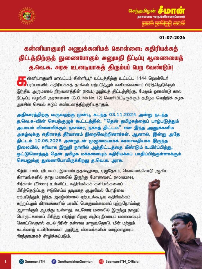கன்னியாகுமரி அணுக்கனிமக் கொள்ளை: கதிரியக்கத் திட்டத்திற்குத் துணைபோகும் அனுமதி நீட்டிப்பு ஆணையைத் த.வெ.க அரசு உடனடியாகத் திரும்பப் பெற வேண்டும்.
@CMOTamilnadu @drtkprabhu_TVK @CTR_Nirmalkumar @DAEIndia @moefcc @byadavbjp
கன்னியாகுமரி மாவட்டம், கிள்ளியூர் வட்டத்திற்கு உட்பட்ட 1144 ஹெக்டேர் பரப்பளவில் கதிரியக்கத் தாக்கம் ஏற்படுத்தும் கனிமங்களைப் பிரித்தெடுக்கும் இந்திய அருமணல் நிறுவனத்தின் (IREL) அழிவுத் திட்டத்திற்கு, மேலும் ஓராண்டு கால நீட்டிப்பு வழங்கி அரசாணை (G.O. Ms No. 12) வெளியிட்டிருக்கும் தமிழக வெற்றிக் கழக அரசின் செயல் கடும் கண்டனத்திற்குரியதாகும். அதிகாரத்திற்கு வருவதற்கு முன்பு, கடந்த 03.11.2024 அன்று நடந்த த.வெ.க-வின் செயற்குழுக் கூட்டத்தில், "தென் தமிழகத்தைப் பாழ்படுத்தும் அபாயம் விளைவிக்கும் நாசகார, நச்சுத் திட்டம்" என இந்த அணுக்கனிம அகழ்வுக்கு எதிராகத் தீர்மானம் நிறைவேற்றினார்கள். ஆனால், இன்று அதே திட்டம் 10.06.2026 அன்றுடன் முழுமையாகக் காலாவதியாக இருந்த நிலையில், சரியாக இறுதி நாளில் அத்திட்டத்தை மீண்டும் உயிர்ப்பித்து, ஒட்டுமொத்தத் தென் தமிழக மக்களையும் கதிரியக்கப் பாதிப்பிற்குள்ளாக்கும் செயலுக்கு துணைபோயிருக்கிறது த.வெ.க அரசு.
கீழ்மிடாலம், மிடாலம், இனயம்புத்தன்துறை, ஏழுதேசம், கொல்லங்கோடு ஆகிய கிராமங்களில் தாது மணலில் இருந்து மோனசைட் (Monazite), சிர்கான் (Zircon) உள்ளிட்ட கதிரியக்கக் கனிமங்களைப் பிரித்தெடுப்பது ஈடுசெய்ய முடியாத சூழலியல் பேரழிவை ஏற்படுத்தும். இந்த அகழ்வினால் ஏற்படக்கூடிய கதிரியக்கம் சுற்றுப்புறக் கிராமங்களில் பரவிப் பொதுமக்களைப் புற்றுநோய்க்கு ஆளாக்கும் ஆபத்து உள்ளது. கடலோர மணலில் இருந்து தாதுப் பொருட்களைப் பிரித்து எடுத்த பிறகு கழிவு நீரையும் மணலையும் கொட்டுவதால் கடல் நீரின் தன்மை மாறுவதோடு, மீன் மற்றும் கடல்வாழ் உயிரினங்கள் அழிந்து மீனவர்களின் வாழ்வாதாரம் நிரந்தரமாகச் சீரழிக்கப்படும்.
சென்ற மாதம் தான் தமிழ்நாட்டின் குவாரிகளுக்கு புகைப்படக் கலைஞர் குழு புடைசூழ பார்வையிட்டு ‘இயற்கை வளப் பாதுகாவலர்’ என்று சமூக ஊடகங்களில் தன் ரசிகர் பட்டாளத்தை வைத்துப் பாராட்டுப் பத்திரம் வாசித்துக் கொண்டிருந்தார் மாண்புமிகு இயற்கை வளங்கள் துறை அமைச்சர் டி.கே. பிரபு அவர்கள். ஆனால், அந்த விளம்பரங்களின் சாயம் வெளுக்க ஒரு மாதம் கூட ஆகவில்லை. அதே அமைச்சகத்தின் கீழ் இருக்கும் இயற்கை வளங்கள் துறைதான், கன்னியாகுமரியின் 1144 ஹெக்டேர் பரப்பளவை அணுக்கனிமக் கொள்ளைக்குத் தாரைவார்க்கும் அரசாணையில் கையெழுத்திட்டுள்ளது. குவாரிகளை சீரமைப்பது போல் பாவனை செய்துவிட்டு, ஒட்டுமொத்தக் கடலோரத்தையே கதிரியக்கப் பாதிப்பிற்குள்ளாக்கும் ஒன்றிய அரசின் IREL நிறுவனத்திற்கு சிகப்பு மின்கம்பளம் விரிப்பதுதான் அமைச்சர் பிரபு அவர்களின் ‘அதிரடி’ நிர்வாகமா? விளம்பரத்திற்கு ஒரு முகம், ஒன்றிய அரசுக்கு ஒரு முகம் காட்டும் இந்த இரட்டை வேடத்தைத்தான் மக்கள் கடந்த மாதம் கொண்டாடித் தீர்த்தார்களா?
மக்களின் எதிர்ப்பைக் கண்டு அஞ்சிய ஒன்றிய பாஜக அரசு, 08.09.2025 அன்று அறிவித்திருந்த மக்கள் கருத்துக் கேட்புக் கூட்டத்தையே நடத்தாமல் திரும்பபெற்று, எப்படியாவது இத்திட்டத்தை செயல்படுத்திவிட முடியாதா என்று முயற்சிக்கும் நேரத்தில் மாநில அரசோ, IREL நிறுவனத்திற்குத் தேவையான கடலோர ஒழுங்குமுறை மண்டல (CRZ) அனுமதியைப் பெற வசதியாகக் கால நீட்டிப்பை வழங்கியுள்ளது. ஒன்றிய அரசின் கனிமவளக் கொள்ளைக்குத் தலையாட்டி பொம்மையாகச் செயல்படுவதைத் தவெக அரசு கைவிட வேண்டும்.
தமிழ்நாடு அரசு உடனடியாகத் தனது நிலைப்பாட்டைத் தெளிவுபடுத்தி, IREL நிறுவனத்திற்கு வழங்கப்பட்ட கால நீட்டிப்பு அரசாணையை திரும்பப்பெற வேண்டும். கன்னியாகுமரி மண்ணையும் மக்களையும் பாதுகாக்கும் இந்த சட்டப்போராட்டத்திலும், களப்போராட்டத்திலும், இத்திட்டத்தை முழுமையாகக் கைவிடும் வரை மக்களுடன் இணைந்து மாபெரும் எதிர்ப்பினை நாம் தமிழர் கட்சி முன்னெடுக்கும் என எச்சரிக்கின்றேன்.
- செந்தமிழன் சீமான்
தலைமை ஒருங்கிணைப்பாளர்
நாம் தமிழர் கட்சி
