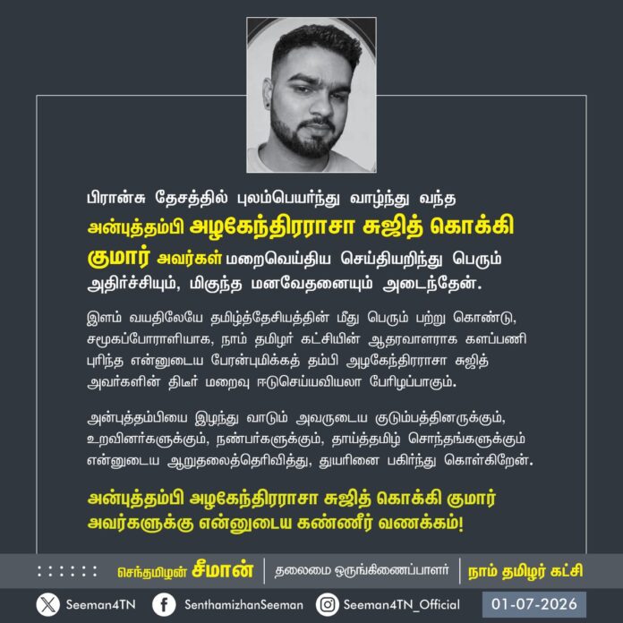 பிரான்சு தேசத்தில் புலம்பெயர்ந்து வாழ்ந்து வந்த அன்புத்தம்பி அழகேந்திரராசா சுஜித் கொக்கி குமார் அவர்கள் மறைவெய்திய செய்தியறிந்து பெரும் அதிர்ச்சியும், மிகுந்த மனவேதனையும் அடைந்தேன்.
இளம் வயதிலேயே தமிழ்த்தேசியத்தின் மீது பெரும் பற்று கொண்டு, சமூகப்போராளியாக, நாம் தமிழர் கட்சியின் ஆதரவாளராக களப்பணி புரிந்த என்னுடைய பேரன்புமிக்கத் தம்பி அழகேந்திரராசா சுஜித் அவர்களின் திடீர் மறைவு ஈடுசெய்யவியலா பேரிழப்பாகும்.
அன்புத்தம்பியை இழந்து வாடும் அவருடைய குடும்பத்தினருக்கும், உறவினர்களுக்கும், நண்பர்களுக்கும், தாய்த்தமிழ் சொந்தங்களுக்கும் என்னுடைய ஆறுதலைத்தெரிவித்து, துயரினை பகிர்ந்து கொள்கிறேன்.
அன்புத்தம்பி அழகேந்திரராசா சுஜித் கொக்கி குமார் அவர்களுக்கு என்னுடைய கண்ணீர் வணக்கம்!