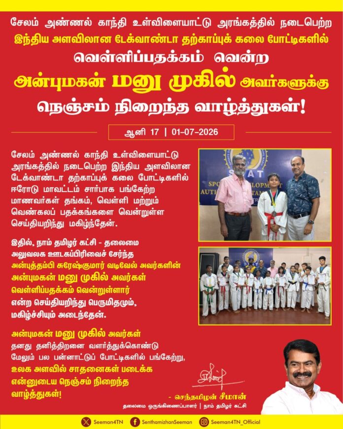 சேலம் அண்ணல் காந்தி உள்விளையாட்டு அரங்கத்தில் நடைபெற்ற இந்திய அளவிலான டேக்வாண்டா தற்காப்புக் கலை போட்டிகளில் ஈரோடு மாவட்டம் சார்பாக பங்கேற்ற மாணவர்கள் தங்கம், வெள்ளி மற்றும் வெண்கலப் பதக்கங்களை வென்றுள்ள செய்தியறிந்து மகிழ்ந்தேன். இதில், நாம் தமிழர் கட்சி - தலைமை அலுவலக ஊடகப்பிரிவைச் சேர்ந்த அன்புத்தம்பி சுரேஷ்குமார் வடிவேல் அவர்களின் அன்புமகன் மனு முகில் அவர்கள் வெள்ளிப்பதக்கம் வென்றுள்ளார் என்ற செய்தியறிந்து பெருமிதமும், மகிழ்ச்சியும் அடைந்தேன்.
அன்புமகன் மனு முகில் அவர்கள் தனது தனித்திறனை வளர்த்துக்கொண்டு மேலும் பல பன்னாட்டுப் போட்டிகளில் பங்கேற்று, உலக அளவில் சாதனைகள் படைக்க என்னுடைய நெஞ்சம் நிறைந்த வாழ்த்துகள்!