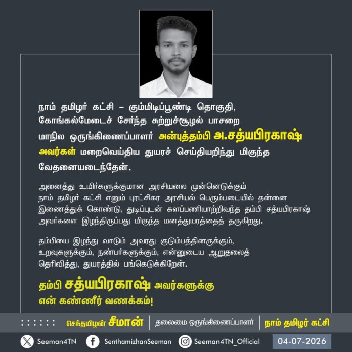 நாம் தமிழர் கட்சி - கும்மிடிப்பூண்டி தொகுதி, கோங்கல்மேடைச் சேர்ந்த சுற்றுச்சூழல் பாசறை
மாநில ஒருங்கிணைப்பாளர் அன்புத்தம்பி அ.சத்யபிரகாஷ் அவர்கள் மறைவெய்திய துயரச் செய்தியறிந்து மிகுந்த வேதனையடைந்தேன்.
அனைத்து உயிர்களுக்குமான அரசியலை முன்னெடுக்கும்
நாம் தமிழர் கட்சி எனும் புரட்சிகர அரசியல் பெரும்படையில் தன்னை இணைத்துக் கொண்டு, துடிப்புடன் களப்பணியாற்றிவந்த தம்பி சத்யபிரகாஷ் அவர்களை இழந்திருப்பது மிகுந்த மனத்துயரத்தைத் தருகிறது.
தம்பியை இழந்து வாடும் அவரது குடும்பத்தினருக்கும்,
உறவுகளுக்கும், நண்பர்களுக்கும், என்னுடைய ஆறுதலைத்
தெரிவித்து, துயரத்தில் பங்கெடுக்கிறேன்.
தம்பி சத்யபிரகாஷ் அவர்களுக்கு
என் கண்ணீர் வணக்கம்!