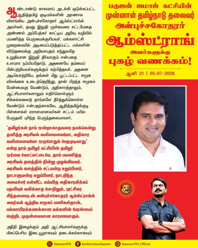 ஆண்டாண்டு காலமாய் அடக்கி ஒடுக்கப்பட்ட ஆதித்தமிழ் குடிமக்களின் அரணாக விளங்கிய அன்புச்சகோதரர் ஆம்ஸ்ட்ராங்க் அவர்கள், தமது இறுதி மூச்சுவரை சட்டமேதை அண்ணல் அம்பேத்கர் காட்டிய அறிவு வழியில் பயணித்த பெருமைக்குரியவர். மக்களாட்சி முறைமையில் அடிமைப்படுத்தப்பட்ட மக்களின் விடுதலைக்கு அறிவாயுதம் ஏந்துவதே உறுதியான இறுதி தீர்வாகும் என்பதை உளமார நம்பியதோடு, அதனையே தம்மைப் பின்பற்றியவர்களுக்கும் கற்பித்தவர். அதனை அடியொற்றியே, தங்கள் மீது பூட்டப்பட்ட சமூக விலங்கை உடைத்தெறிந்து, தான் பிறந்த சமூகம் மேன்மையுற வேண்டும், அதிகாரத்தாலும், ஆட்சியாளர்களாலும் எதிர்கொள்ளும் சிக்கல்களைத் தாங்களே தீர்த்துக்கொள்ள வேண்டும் என்பதற்காகவே, ஆதித்தமிழ்க்குடி பிள்ளைகள் ஏராளமானவர்கள் சட்டம் பயில பேருதவி புரிந்த பெருந்தகையாவார்.
‘தமிழர்கள் நாம் ஒன்றாகாதவரை நமக்கென்று தனித்த அரசியல் வலிமையையோ, அதிகார வலிமையையோ ஒருபோதும் பெறமுடியாது’ என்ற நாம் தமிழர் கட்சியின் தமிழர் ஓர்மை கோட்பாட்டையே, தாம் பயணித்த அரசியல் தளத்தில் நின்று முழங்கியவர். அரசியல் களத்தில் சட்டமன்ற உறுப்பினர், நாடாளுமன்ற உறுப்பினர், நாடறிந்த அமைச்சர் உள்ளிட்ட எவ்வித அதிகாரமிக்கப் பதவியும் வகிக்காத போதிலும், புரட்சிகர சிந்தனையுடன் அன்புச்சகோதரர் ஆம்ஸ்ட்ராங்க் அவர்கள் ஆற்றிய சமூகப் பணிகள்தான், பல்லாயிரக்கணக்கான மக்களின் பேரன்பைப் பெற்றிட முதன்மையான காரணமாகும்.
அநீதி இழைக்கும் அதி ஆட்சியாளர்களுக்கு மிகப்பெரிய இடையூறாகவும் தடைக்கல்லாகவும் இருந்த காரணத்தினால்தான் அரசியல் போராளி ஆம்ஸ்ட்ராங்க் அவர்களின் உயிரைப் பறிக்கும் சதிச்செயல் நடந்தேறியது.
ஆட்சி மாறினாலும் காட்சி மாறவில்லை என்பதுபோல
அக்கொடுஞ்செயல் நிகழ்ந்து இரண்டு ஆண்டுகளாகியும் இன்றளவும் நீதி கிடைக்கப்பெறவில்லை என்பதுதான் பெருங்கொடுமை. அக்கொடூர நிகழ்வில் தொடர்புடைய உண்மைக் குற்றவாளிகள் அனைவரையும் கைது செய்து கடும் தண்டனை பெற்றுத்தர வேண்டுமென சகோதரர் ஆம்ஸ்ட்ராங் அவர்களின் இரண்டாம் ஆண்டு நினைவு நாளில் தமிழ்நாடு அரசை வலியுறுத்துகிறேன்.
வாழ்நாள் முழுவதும் குரலற்ற எளிய மக்களின் குரலாக, பாதுகாப்பு அரணாக திகழ்ந்த அன்புச்சகோதரர் ஆம்ஸ்ட்ராங்க் அவர்கள் இன்று நம்மோடு இல்லாதபோதிலும், அவர் கையளித்து சென்றுள்ள மக்கட் பணிகளை தடைபடாமல் தொடர்வதுதான் அவருக்கு நாம் செலுத்தும் உண்மையான புகழ்வணக்கமாக இருக்க முடியும்.
மறைந்த பகுஜன் ஜமாஜ் கட்சியின் தமிழ்நாடு தலைவர் அன்புச்சகோதரர் ஆம்ஸ்ட்ராங்க் அவர்களுக்கு என்னுடைய புகழ் வணக்கம்!
- செந்தமிழன் சீமான்
தலைமை ஒருங்கிணைப்பாளர்
நாம் தமிழர் கட்சி
