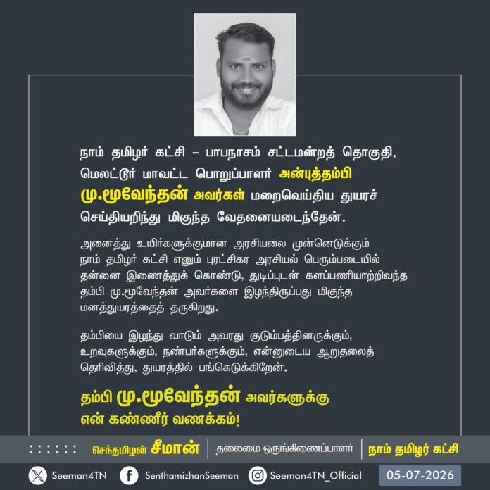 நாம் தமிழர் கட்சி - பாபநாசம் சட்டமன்றத் தொகுதி,
மெலட்டூர் மாவட்ட பொறுப்பாளர் அன்புத்தம்பி
மு.மூவேந்தன் அவர்கள் மறைவெய்திய துயரச் செய்தியறிந்து மிகுந்த வேதனையடைந்தேன்.
அனைத்து உயிர்களுக்குமான அரசியலை முன்னெடுக்கும்
நாம் தமிழர் கட்சி எனும் புரட்சிகர அரசியல் பெரும்படையில் தன்னை இணைத்துக் கொண்டு, துடிப்புடன் களப்பணியாற்றிவந்த தம்பி மு.மூவேந்தன் அவர்களை இழந்திருப்பது மிகுந்த மனத்துயரத்தைத் தருகிறது.
தம்பியை இழந்து வாடும் அவரது குடும்பத்தினருக்கும்,
உறவுகளுக்கும், நண்பர்களுக்கும், என்னுடைய ஆறுதலைத்
தெரிவித்து, துயரத்தில் பங்கெடுக்கிறேன்.
தம்பி மு.மூவேந்தன் அவர்களுக்கு
என் கண்ணீர் வணக்கம்!