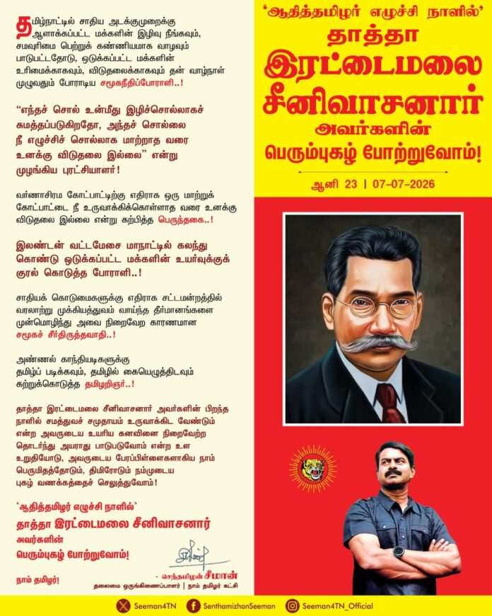 ஆதித்தமிழர் எழுச்சிநாள்
ஆனி 23 (07-07-2026)
தமிழ்நாட்டில் சாதிய அடக்குமுறைக்கு ஆளாக்கப்பட்ட மக்களின் இழிவு நீங்கவும், சமவுரிமை பெற்றுக் கண்ணியமாக வாழவும் பாடுபட்டதோடு, ஒடுக்கப்பட்ட மக்களின் உரிமைக்காகவும், விடுதலைக்காகவும் தன் வாழ்நாள் முழுவதும் போராடிய சமூகநீதிப்போராளி..!
“எந்தச் சொல் உன்மீது இழிச்சொல்லாகச் சுமத்தப்படுகிறதோ, அந்தச் சொல்லை நீ எழுச்சிச் சொல்லாக மாற்றாத வரை உனக்கு விடுதலை இல்லை” என்று முழங்கிய புரட்சியாளர்!
வர்ணாசிரம கோட்பாட்டிற்கு எதிராக ஒரு மாற்றுக் கோட்பாட்டை நீ உருவாக்கிக்கொள்ளாத வரை உனக்கு விடுதலை இல்லை என்று கற்பித்த பெருந்தகை..!
இலண்டன் வட்டமேசை மாநாட்டில் கலந்துகொண்டு ஒடுக்கப்பட்ட மக்களின் உயர்வுக்குக் குரல்கொடுத்த போராளி..!
சாதியக் கொடுமைகளுக்கு எதிராக சட்டமன்றத்தில் வரலாற்று முக்கியத்துவம் வாய்ந்த தீர்மானங்களை முன்மொழிந்து அவை நிறைவேற காரணமான சமூகச் சீர்திருத்தவாதி..!
அண்ணல் காந்தியடிகளுக்கு தமிழ்ப் படிக்கவும், தமிழில் கையெழுத்திடவும் கற்றுக்கொடுத்த தமிழறிஞர்..!
தாத்தா இரட்டைமலை சீனிவாசனார் அவர்களின் பிறந்த நாளில் சமத்துவச் சமுதாயம் உருவாக்கிட வேண்டும் என்ற அவருடைய உயரிய கனவினை நிறைவேற்ற தொடர்ந்து அயராது பாடுபடுவோம் என்ற உள உறுதியோடு, அவருடைய பேரப்பிள்ளைகளாகிய நாம் பெருமிதத்தோடும், திமிரோடும் நம்முடைய புகழ் வணக்கத்தைச் செலுத்துவோம்!
‘ஆதித்தமிழர் எழுச்சி நாளில்’ தாத்தா இரட்டைமலை சீனிவாசனார் அவர்களின் பெரும்புகழ் போற்றுவோம்!
நாம் தமிழர்!