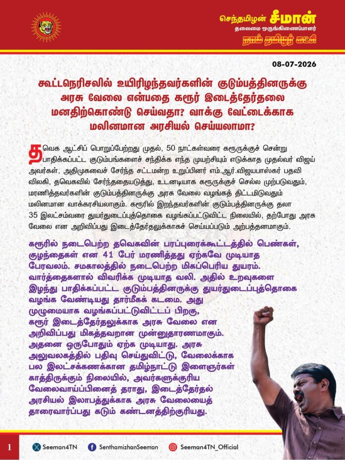 கூட்டநெரிசலில் உயிரிழந்தவர்களின் குடும்பத்தினருக்கு அரசு வேலை என்பதை கரூர் இடைத்தேர்தலை மனதிற்கொண்டு செய்வதா? வாக்குவேட்டைக்காக மலினமான அரசியல் செய்யலாமா?
@CMOTamilnadu @TVKVijayHQ
தவெக ஆட்சிப் பொறுப்பேற்றது முதல், 50 நாட்கள்வரை கரூருக்குச் சென்று பாதிக்கப்பட்ட குடும்பங்களைச் சந்திக்க எந்த முயற்சியும் எடுக்காத முதல்வர் விஜய் அவர்கள், அதிமுகவைச் சேர்ந்த சட்டமன் உறுப்பினர் எம்.ஆர். விஜயபாஸ்கர் பதவி விலகி, தவெகவில் சேர்ந்ததையடுத்து, உடனடியாக கரூருக்குச் செல்ல முற்படுவதும், மரணித்தவர்களின் குடும்பத்தினருக்கு அரசு வேலை வழங்கத் திட்டமிடுவதும் மலினமான வாக்கரசியலாகும். கரூரில் இறந்தவர்களின் குடும்பத்தினருக்கு தலா 35 இலட்சம்வரை துயர்துடைப்புத்தொகை வழங்கப்பட்டுவிட்ட நிலையில், தற்போது அரசு வேலை என அறிவிப்பது இடைத்தேர்தலுக்காகச் செய்யப்படும் அற்பத்தனமாகும்.
கரூரில் நடைபெற்ற தவெகவின் பரப்புரைக்கூட்டத்தில் பெண்கள், குழந்தைகள் என 41 பேர் மரணித்தது ஏற்கவே முடியாத பேரவலம். சமகாலத்தில் நடைபெற்ற மிகப்பெரிய துயரம். வார்த்தைகளால் விவரிக்க முடியாத வலி. அதில் உறவுகளை இழந்து பாதிக்கப்பட்ட குடும்பத்தினருக்கு துயர்துடைப்புத்தொகை வழங்க வேண்டியது தார்மீகக் கடமை. அது முழுமையாக வழங்கப்பட்டுவிட்டப் பிறகு, கரூர் இடைத்தேர்தலுக்காக அரசு வேலை என அறிவிப்பது மிகத் தவறான முன்னுதாரணமாகும். அதனை ஒருபோதும் ஏற்க முடியாது. அரசு அலுவலகத்தில் பதிவுசெய்துவிட்டு, வேலைக்காக பல இலட்சக்கணக்கான தமிழ்நாட்டு இளைஞர்கள் காத்திருக்கும் நிலையில், அவர்களுக்குரிய வேலைவாய்ப்பினைத் தராது, இடைத்தேர்தல் அரசியல் இலாபத்துக்காக அரசு வேலையைத் தாரைவார்ப்பது கடும் கண்டனத்திற்குரியது.
நாட்டின் பாதுகாப்புக்காக எல்லையில் நின்று உயிரிழந்த இராணுவ வீரர்களின் குடும்பத்தினருக்கோ, சுகாதாரத்தைப் பேணிகாக்க தூய்மைப்பணியாளர்களாகப் பணிசெய்து, நச்சு வாயு தாக்கி உயிரிழந்தவர்களின் குடும்பத்தினருக்கோ, ஆழ்கடலில் மீன்பிடிக்கச் சென்று, சிங்கள இராணுவத்தால் கொலை செய்யப்பட்டவர்களின் குடும்பத்தினருக்கோ கிடைக்காத அரசுப்பணி, திரைக்கவர்ச்சிக்குப் பலியானவர்களின் குடும்பத்தினருக்குக் கிடைக்குமென்றால், இது எந்தவிதத்தில் சரியானது?
கரூரில் உயிரிழந்த 41 பேரின் மரணத்திற்கு தவெகவும், இன்றைக்கு முதல்வர் விஜய்யும்தான் முழுமுதற் காரணம் என்பதை நாடறியும். ஆனால், இந்தநொடிவரை அந்த மரணங்களுக்கு எந்தவிதத்திலும் பொறுப்பேற்காது, தன் மீது பழிபோடுவதாகச் சொல்லி, அரசியல் செய்து வருவது மிகக் கீழ்த்தரமானது. அதனைத் தாண்டி, கரூர் இடைத்தேர்தலுக்காக அப்பேரவலத்தைப் பயன்படுத்தி வாக்கு வேட்டையாட முனைவது குரூரத்தின் உச்சம். கரூரில் உயிரிழப்புகள் நிகழ்ந்தபோது களத்துக்குச் சென்று பாதிக்கப்பட்டவர்களைப் பார்க்காது, விரைந்து வீட்டுக்குச் சென்று ஓய்வெடுத்தவர், பாதிக்கப்பட்ட குடும்பத்தினரை அவர்களுடைய வீட்டுக்குச் சென்று பார்க்காது, ஒரு மாதம் கழித்து மாமல்லபுரத்திலுள்ள விடுதிக்கு அழைத்துப் பார்த்தவர், பாதிக்கப்பட்ட குடும்பத்தினரின் மீது இப்போது கொள்ளும் பரிவெல்லாம் இடைத்தேர்தலை மனதிற்கொண்டே நடக்கும் கேலிக்கூத்து. பாதிக்கப்பட்ட குடும்பத்தினரைச் சந்திப்பதிலும், அவர்களுக்கு அரசு வேலை வழங்குவதிலும் பொதிந்திருப்பது மனிதநேயமோ, தார்மீக உணர்வோ இல்லை; முழுக்க முழுக்க அரசியல் இலாப நட்டக்கணக்குதான்! உயிரிழந்தவர்களின் குடும்பங்களுக்கு ஏற்கனவே ஒன்றிய, மாநில அரசுகளின் சார்பில் கடந்த காலத்தில் துயர்துடைப்பு நிதி வழங்கப்பட்டுவிட்ட நிலையில், கூடுதலாக அவர்களுக்கு உதவ விரும்பினால் அதனை தவெகவின் சார்பாகவோ, முதல்வர் விஜய் தனிப்பட்ட முறையிலோ செய்யட்டும். அதனைவிடுத்து, அரசு வேலை என்பதனை இடைத்தேர்தலுக்கான கேடயமாகப் பயன்படுத்துவது முறையானதல்ல.
அரசு வேலைக்காக இரவு பகலாகப் படித்துவிட்டு, இலட்சக்கணக்கான இளைஞர்கள் காத்திருக்கின்றனர். தகுதித் தேர்வு எழுதிவிட்டு இன்றளவும் பணி ஆணை கிடைக்காமல் ஆசிரியர் பெருமக்கள் பல ஆண்டுகளாக போராடி வருகின்றனர். பல ஆண்டுகள் பணி செய்துவிட்டு முறையான ஓய்வூதியம் கிடைக்காமல் அரசு ஊழியர்கள் தவித்து வருகின்றனர். தொகுப்பூதியத்தில் பணியாற்றும் பல்லாயிரம் செவிலியர்களும், ஆசிரியர்களும், கௌரவ விரிவுரையாளர்களும், டாஸ்மாக் ஊழியர்களும், மின்துறை மற்றும் போக்குவரத்துப் பணியாளர்களும், தூய்மைப்பணியாளர்களும் பணி நிரந்தரம் கேட்டுப் போராடி வருகின்றனர். அவர்களின் நியாயமான கோரிக்கைகளை நிறைவேற்ற முன்வராத தவெக அரசு, இடைத்தேர்தலை நோக்கமாகக் கொண்டு கரூரில் மரணித்தவர்களின் குடும்பத்தினருக்கு வழங்குவது மிகத் தவறானப் போக்காகும்.
ஆகவே, கரூர் இடைத்தேர்தலில் தன் அரசியல் இலாபத்தை நோக்கமாகக் கொண்டு, கூட்ட நெரிசலில் உயிரிழந்தவர்களின் குடும்பத்தினருக்கு அரசு வேலை வழங்கும் தவறான முடிவைக் கைவிட வேண்டுமென தவெக அரசை வலியுறுத்துகிறேன்.
- செந்தமிழன் சீமான்
தலைமை ஒருங்கிணைப்பாளர்
நாம் தமிழர் கட்சி