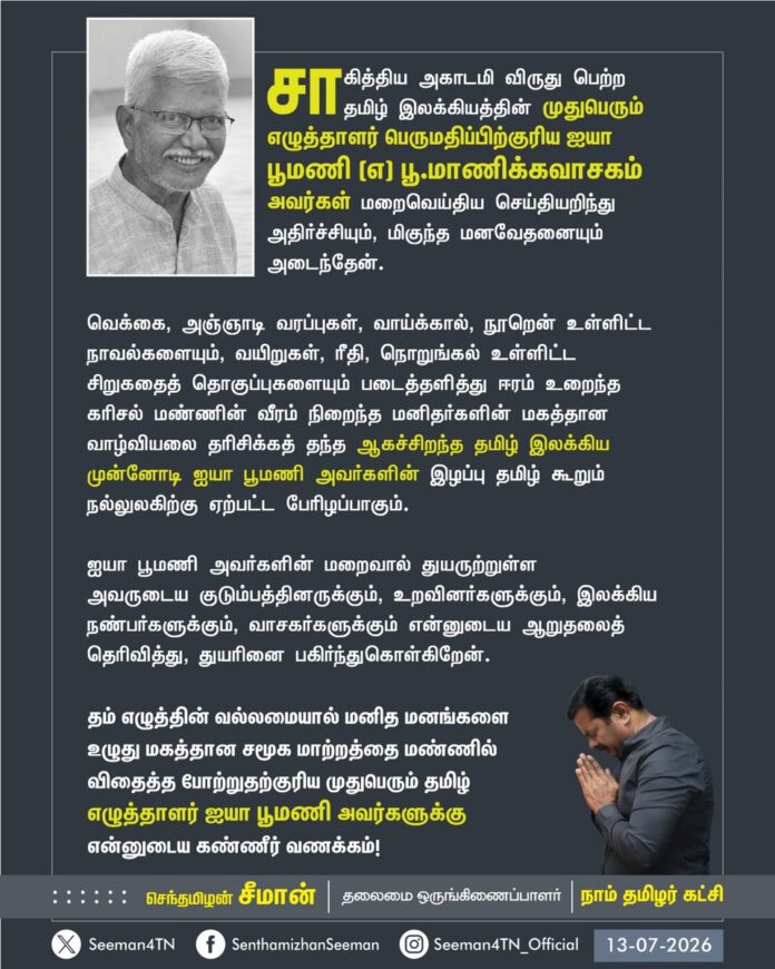 சாகித்திய அகாடமி விருது பெற்ற தமிழ் இலக்கியத்தின் முதுபெரும் எழுத்தாளர் பெருமதிப்பிற்குரிய ஐயா பூமணி (எ) பூ.மாணிக்கவாசகம் அவர்கள் மறைவெய்திய செய்தியறிந்து அதிர்ச்சியும், மிகுந்த மனவேதனையும் அடைந்தேன்.
வெக்கை, அஞ்ஞாடி வரப்புகள், வாய்க்கால், நூறென் உள்ளிட்ட நாவல்களையும், வயிறுகள், ரீதி, நொறுங்கல் உள்ளிட்ட சிறுகதைத் தொகுப்புகளையும் படைத்தளித்து ஈரம் உறைந்த கரிசல் மண்ணின் வீரம் நிறைந்த மனிதர்களின் மகத்தான வாழ்வியலை தரிசிக்கத் தந்த ஆகச்சிறந்த தமிழ் இலக்கிய முன்னோடி ஐயா பூமணி அவர்களின் இழப்பு தமிழ் கூறும் நல்லுலகிற்கு ஏற்பட்ட பேரிழப்பாகும்.
ஐயா பூமணி அவர்களின் மறைவால் துயருற்றுள்ள அவருடைய குடும்பத்தினருக்கும், உறவினர்களுக்கும், இலக்கிய நண்பர்களுக்கும், வாசகர்களுக்கும் என்னுடைய ஆறுதலைத் தெரிவித்து, துயரினை பகிர்ந்துகொள்கிறேன்.
தம் எழுத்தின் வல்லமையால் மனித மனங்களை உழுது மகத்தான சமூக மாற்றத்தை மண்ணில் விதைத்த போற்றுதற்குரிய முதுபெரும் தமிழ் எழுத்தாளர் ஐயா பூமணி அவர்களுக்கு என்னுடைய கண்ணீர் வணக்கம்!
