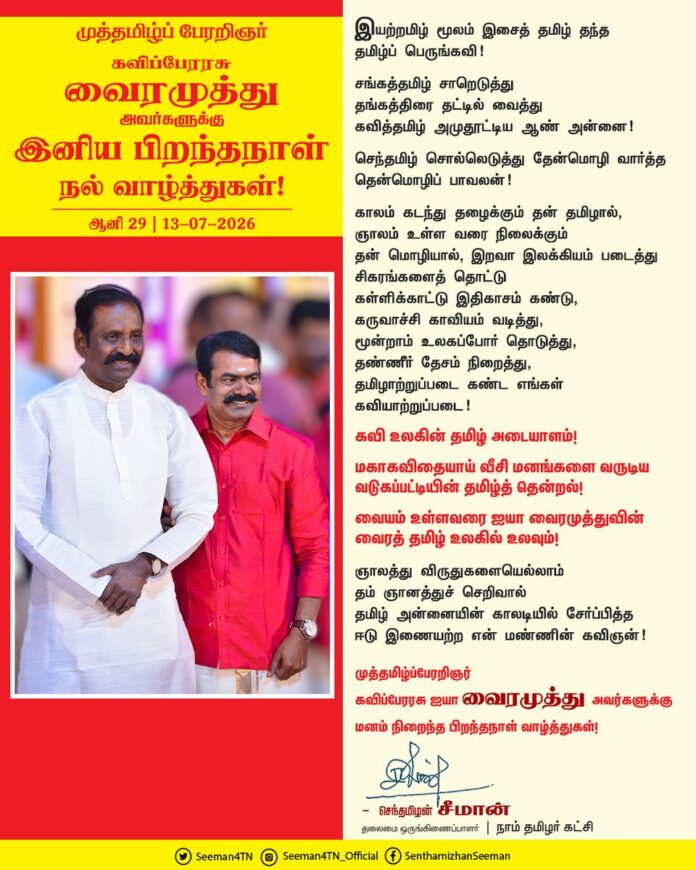 இயற்றமிழ் மூலம்
இசைத் தமிழ் தந்த
தமிழ்ப் பெருங்கவி!
சங்கத்தமிழ் சாறெடுத்து
தங்கத்திரை தட்டில் வைத்து
கவித்தமிழ் அமுதூட்டிய
ஆண் அன்னை!
செந்தமிழ் சொல்லெடுத்து
தேன்மொழி வார்த்த
தென்மொழிப் பாவலன்!
காலம் கடந்து தழைக்கும் தன் தமிழால்,
ஞாலம் உள்ள வரை நிலைக்கும் தன் மொழியால்,
இறவா இலக்கியம் படைத்து
சிகரங்களைத் தொட்டு
கள்ளிக்காட்டு இதிகாசம் கண்டு,
கருவாச்சி காவியம் வடித்து,
மூன்றாம் உலகப்போர் தொடுத்து,
தண்ணீர் தேசம் நிறைத்து,
தமிழாற்றுப்படை கண்ட
எங்கள் கவியாற்றுப்படை!
கவி உலகின் தமிழ் அடையாளம்!
மகாகவிதையாய் வீசி மனங்களை வருடிய வடுகப்பட்டியின் தமிழ்த் தென்றல்!
வையம் உள்ளவரை ஐயா வைரமுத்துவின் வைரத் தமிழ் உலகில் உலவும்!
ஞாலத்து விருதுகளையெல்லாம் தம் ஞானத்துச் செறிவால் தமிழ் அன்னையின் காலடியில் சேர்ப்பித்த
ஈடு இணையற்ற என் மண்ணின் கவிஞன்!
முத்தமிழ்ப்பேரறிஞர் கவிப்பேரரசு ஐயா வைரமுத்து அவர்களுக்கு மனம் நிறைந்த பிறந்தநாள் வாழ்த்துகள்!
@Vairamuthu