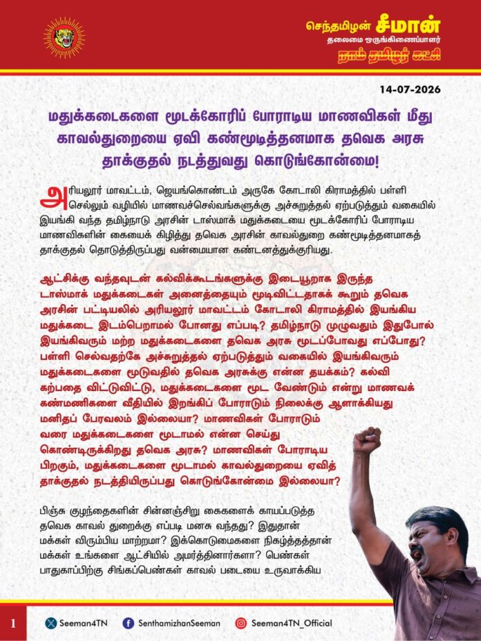 மதுக்கடைகளை மூடக்கோரிப் போராடிய மாணவிகள் மீது காவல்துறையை ஏவி கண்மூடித்தனமாக தவெக அரசு தாக்குதல் நடத்துவது கொடுங்கோன்மை!
@CMOTamilnadu @TVKVijayHQ
அரியலூர் மாவட்டம், ஜெயங்கொண்டம் அருகே கோடாலி கிராமத்தில் பள்ளி செல்லும் வழியில் மாணவச்செல்வங்களுக்கு அச்சுறுத்தல் ஏற்படுத்தும் வகையில் இயங்கி வந்த தமிழ்நாடு அரசின் டாஸ்மாக் மதுக்கடையை மூடக்கோரிப் போராடிய மாணவிகளின் கையைக் கிழித்து தவெக அரசின் காவல்துறை கண்மூடித்தனமாகத் தாக்குதல் தொடுத்திருப்பது வன்மையான கண்டனத்துக்குரியது.
ஆட்சிக்கு வந்தவுடன் கல்விக்கூடங்களுக்கு இடையூறாக இருந்த டாஸ்மாக் மதுக்கடைகள் அனைத்தையும் மூடிவிட்டதாகக் கூறும் தவெக அரசின் பட்டியலில் அரியலூர் மாவட்டம் கோடாலி கிராமத்தில் இயங்கிய மதுக்கடை இடம்பெறாமல் போனது எப்படி? தமிழ்நாடு முழுவதும் இதுபோல் இயங்கிவரும் மற்ற மதுக்கடைகளை தவெக அரசு மூடப்போவது எப்போது? பள்ளி செல்வதற்கே அச்சுறுத்தல் ஏற்படுத்தும் வகையில் இயங்கிவரும் மதுக்கடைகளை மூடுவதில் தவெக அரசுக்கு என்ன தயக்கம்? கல்வி கற்பதை விட்டுவிட்டு, மதுக்கடைகளை மூட வேண்டும் என்று மாணவக் கண்மணிகளை வீதியில் இறங்கிப் போராடும் நிலைக்கு ஆளாக்கியது மனிதப் பேரவலம் இல்லையா? மாணவிகள் போராடும் வரை மதுக்கடைகளை மூடாமல் என்ன செய்து கொண்டிருக்கிறது தவெக அரசு? மாணவிகள் போராடிய பிறகும், மதுக்கடைகளை மூடாமல் காவல்துறையை ஏவித் தாக்குதல் நடத்தியிருப்பது கொடுங்கோன்மை இல்லையா?
பிஞ்சு குழந்தைகளின் சின்னஞ்சிறு கைகளைக் காயப்படுத்த தவெக காவல் துறைக்கு எப்படி மனசு வந்தது? இதுதான் மக்கள் விரும்பிய மாற்றமா? இக்கொடுமைகளை நிகழ்த்தத்தான் மக்கள் உங்களை ஆட்சியில் அமர்த்தினார்களா? பெண்கள் பாதுகாப்பிற்கு சிங்கப்பெண்கள் காவல் படையை உருவாக்கிய தவெக அரசு, காவல்துறையிடமிருந்து மாணவிகளைப் பாதுகாக்க என்ன படையை உருவாக்கப்போகிறது?
தமிழ்நாடு முழுவதும் உள்ள அனைத்து மதுக்கடைகளையும் முற்று முழுவதுமாக மூடி முழுமையான மதுவிலக்கை நடைமுறைப்படுத்த வேண்டும் என்பதே நாம் தமிழர் கட்சியின் நீண்டகால முதன்மையான கோரிக்கையாகும். கஞ்சா உள்ளிட்ட போதைப்பொருட்களை ஒழிப்போம் என்று கூறும் தவெக அரசு, டாஸ்மாக் கடைகளில் விற்பது போதைப்பொருள் அல்லாமல் புனிதத் தீர்த்தமா? அதனை மூடுவதில் தவெக அரசுக்கு என்ன தயக்கம்? முந்தைய திமுக, அதிமுக அரசுகள் செய்த டாஸ்மாக் மது விற்பனையை தவெக அரசும் தொடர்வது வெட்கக்கேடானது. போதைப்பொருள் ஒழிப்பு நாளில் உறுதிமொழி எடுத்தால் மட்டுமே ஒழிந்துவிடாது முதல்வர் அவர்களே! டாஸ்மாக் கடைகளை முழுவதுமாக மூடுவதற்கான உறுதியான நடவடிக்கையை எப்போது எடுப்பீர்கள்? சட்டம் ஒழுங்கை சீரழித்து, சமூகத்தின் அனைத்து குற்றச்செயலுக்கும் காரணமான மதுக்கடைகளை மூடுவதே போதைப்பொருளை ஒழிப்பதற்கான முதற்படியாகும்.
ஆகவே, அரியலூர் மாவட்டம் கோடாலி கிராமத்தில் மதுக்கடைகளுக்கு எதிராகப் போராடிய மாணவிகளைத் தாக்கிய காவல்துறையினர் மீது கடுமையான சட்ட நடவடிக்கை எடுக்க வேண்டுமெனவும், மாணவிகளின் அறப்போராட்டத்தை அடுத்து தற்காலிகமாக மூடப்பட்டுள்ள மதுக்கடைகளை நிரந்தரமாக மூட வேண்டுமெனவும், முழுமையான மதுவிலக்கை நடைமுறைப்படுத்த வேண்டுமெனவும் தமிழ்நாடு அரசை வலியுறுத்துகிறேன்.
தவெக அரசின் காவல்துறை தாக்குதலில் படுகாயமடைந்து மருத்துவமனையில் சேர்க்கப்பட்ட அன்பு பிள்ளைகள் விரைந்து நலம்பெற விழைகிறேன். கண் முன்னே நடக்கும் அநீதிக்கு எதிராகச் சிறிய வயதிலும் சமூகப் பொறுப்புணர்வோடு தீரத்துடன் போராடிய அரியலூர் மண்ணின் வீரமகள்களுக்கு என்னுடைய அன்பையும், பாராட்டுகளையும் தெரிவித்துக்கொள்கிறேன்.
- செந்தமிழன் சீமான்
தலைமை ஒருங்கிணைப்பாளர்
நாம் தமிழர் கட்சி