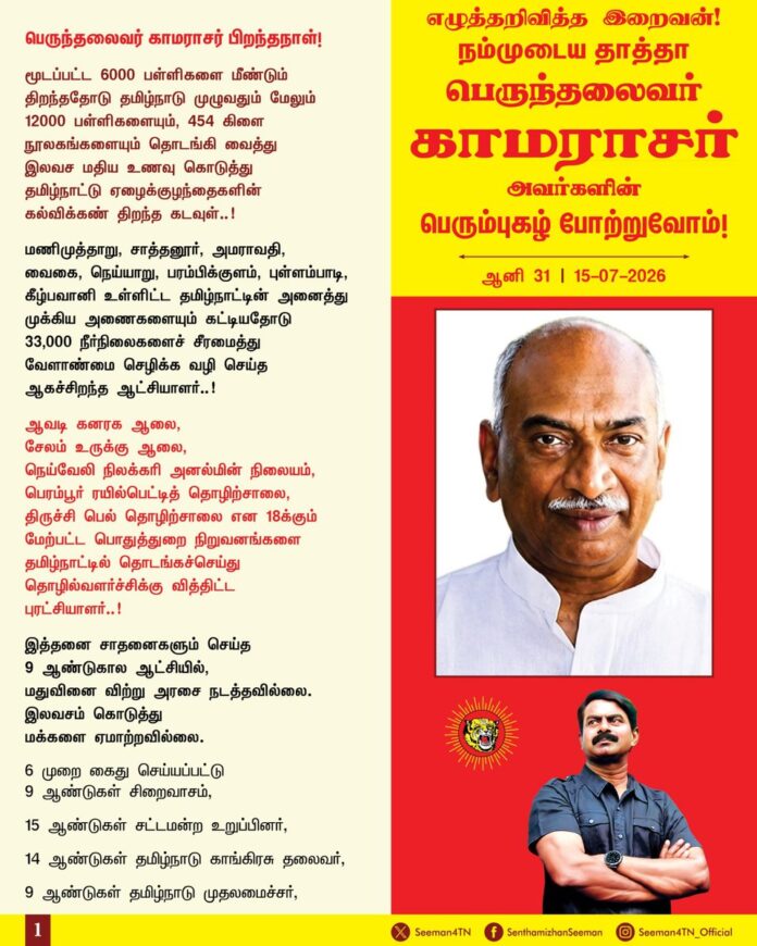 பெருந்தலைவர் காமராசர் பிறந்தநாள்!
மூடப்பட்ட 6000 பள்ளிகளை மீண்டும் திறந்ததோடு தமிழ்நாடு முழுவதும் மேலும் 12000 பள்ளிகளையும், 454 கிளை நூலகங்களையும் தொடங்கி வைத்து
இலவச மதிய உணவு கொடுத்து
தமிழ்நாட்டு ஏழைக்குழந்தைகளின்
கல்விக்கண் திறந்த கடவுள்..!
மணிமுத்தாறு, சாத்தனூர், அமராவதி,
வைகை, நெய்யாறு, பரம்பிக்குளம், புள்ளம்பாடி, கீழ்பவானி உள்ளிட்ட தமிழ்நாட்டின் அனைத்து முக்கிய அணைகளையும் கட்டியதோடு
33,000 நீர்நிலைகளைச் சீரமைத்து
வேளாண்மை செழிக்க வழி செய்த
ஆகச்சிறந்த ஆட்சியாளர்..!
ஆவடி கனரக ஆலை,
சேலம் உருக்கு ஆலை,
நெய்வேலி நிலக்கரி அனல்மின் நிலையம், பெரம்பூர் ரயில்பெட்டித் தொழிற்சாலை,
திருச்சி பெல் தொழிற்சாலை என 18க்கும் மேற்பட்ட பொதுத்துறை நிறுவனங்களை தமிழ்நாட்டில் தொடங்கச்செய்து தொழில்வளர்ச்சிக்கு வித்திட்ட
புரட்சியாளர்..!
இத்தனை சாதனைகளும் செய்த
9 ஆண்டுகால ஆட்சியில்,
மதுவினை விற்று அரசை நடத்தவில்லை. இலவசம் கொடுத்து
மக்களை ஏமாற்றவில்லை.
6 முறை கைது செய்யப்பட்டு
9 ஆண்டுகள் சிறைவாசம்,
15 ஆண்டுகள் சட்டமன்ற உறுப்பினர்,
14 ஆண்டுகள் தமிழ்நாடு காங்கிரசு தலைவர்,
9 ஆண்டுகள் தமிழ்நாடு முதலமைச்சர்,
8 ஆண்டுகள் நாடாளுமன்ற உறுப்பினர்,
3 ஆண்டுகள் அகில இந்திய
காங்கிரசு கட்சி தலைவர்,
2 பிரதமர்களை உருவாக்கிய
ஒற்றைப் பெருந்தலைவர்!
பதவிகள் பல வகித்தபோதும்
ஓர் ஊழல் முறைகேடு புகார் இல்லை..!
கோடி கோடியாக
சொத்து சேர்க்கவில்லை..!
குடும்பத்து வாரிசுகளுக்குப்
பதவி கொடுக்கவில்லை..!
உண்மையும் நேர்மையுமான
ஒப்பற்ற தூய ஆட்சி தந்து
தமிழ்நாட்டினை முன்னேற்றிய
தன்னிகரில்லாத் தலைவர்!
நாட்டின் விடுதலைக்காகப் போராடி
3000க்கும் மேற்பட்ட நாட்கள் சிறையில் வதைபட்ட நம்முடைய தாத்தா பெருந்தலைவர் காமராசர் அவர்களினுடைய பெரும்புகழைப் போற்றுகின்ற இந்நாளில், வழிவழியே
வருகின்ற மானத்தமிழ்ப் பிள்ளைகளாகிய
நாம் அவரைப் போன்றே நேர்மையும், எளிமையும், உண்மையுமாக நின்று இந்த மண்ணுக்கும், மக்களுக்கும் தொண்டாற்றுவோம் என்கிற உறுதியை ஏற்போம்!
எழுத்தறிவித்த இறைவன்!
நம்முடைய தாத்தா
பெருந்தலைவர்
காமராசர் அவர்களின்
பெரும்புகழ் போற்றுவோம்!
நாம் தமிழர்!