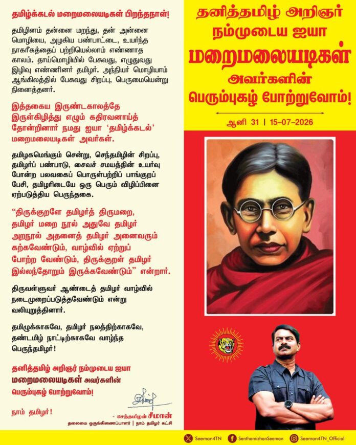 தமிழினம் தன்னை மறந்து,
தன் அன்னை மொழியை, அழகிய பண்பாட்டை, உயர்ந்த நாகரீகத்தைப் பற்றியெல்லாம் எண்ணாத காலம். தாய்மொழியில் பேசுவது, எழுதுவது இழிவு எண்ணினர் தமிழர்.
அந்நியர் மொழியாம் ஆங்கிலத்தில் பேசுவது சிறப்பு, பெருமையென்று நினைத்தனர்.
இத்தகைய இருண்டகாலத்தே இருள்கிழித்து எழும் கதிரவனாய்த் தோன்றினார் நமது ஐயா 'தமிழ்க்கடல்' மறைமலையடிகள் அவர்கள்.
தமிழகமெங்கும் சென்று, செந்தமிழின் சிறப்பு, தமிழர்ப் பண்பாடு, சைவச் சமயத்தின் உயர்வு போன்ற பலவகைப் பொருள்பற்றிப் பாங்குறப் பேசி, தமிழரிடையே ஒரு பெரும் விழிப்பினை ஏற்படுத்திய பெருந்தகை.
திருக்குறளே தமிழர்த் திருமறை, தமிழர் மறை நூல் அதுவே தமிழர் அறநூல் அதனைத் தமிழர் அனைவரும் கற்கவேண்டும், வாழ்வில் ஏற்றுப்போற்றவேண்டும், திருக்குறள் தமிழர் இல்லந்தோறும் இருக்கவேண்டும் என்றார்.
திருவள்ளுவர் ஆண்டைத் தமிழர் வாழ்வில் நடைமுறைப்படுத்தவேண்டும் என்று வலியுறுத்தினார்.
தமிழுக்காகவே, தமிழர் நலத்திற்காகவே, தண்டமிழ் நாட்டிற்காகவே வாழ்ந்த பெருந்தமிழர்!
தனித்தமிழ் அறிஞர் நம்முடைய ஐயா மறைமலையடிகளின் பெரும்புகழ் போற்றுவோம்!
நாம் தமிழர்!