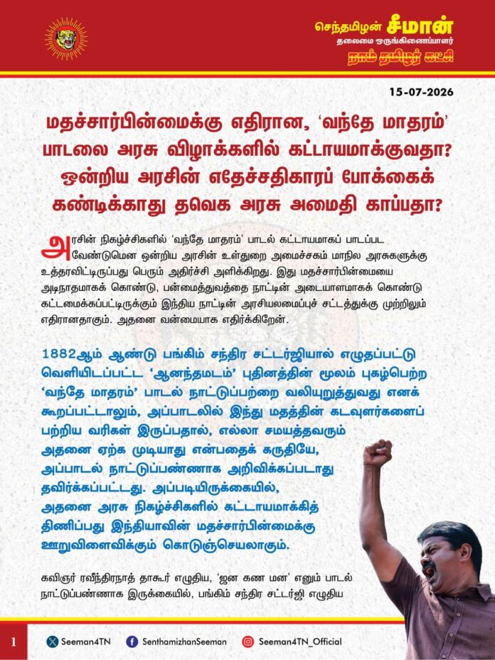 மதச்சார்பின்மைக்கு எதிரான, ‘வந்தே மாதரம்’ பாடலை அரசு விழாக்களில் கட்டாயமாக்குவதா? ஒன்றிய அரசின் எதேச்சதிகாரப் போக்கைக் கண்டிக்காது தவெக அரசு அமைதி காப்பதா?
@CMOTamilnadu @TVKVijayHQ
அரசின் நிகழ்ச்சிகளில் ‘வந்தே மாதரம்’ பாடல் கட்டாயமாகப் பாடப்பட வேண்டுமென ஒன்றிய அரசின் உள்துறை அமைச்சகம் மாநில அரசுகளுக்கு உத்தரவிட்டிருப்பது பெரும் அதிர்ச்சி அளிக்கிறது. இது மதச்சார்பின்மையை அடிநாதமாகக் கொண்டு, பன்மைத்துவத்தை நாட்டின் அடையாளமாகக் கொண்டு கட்டமைக்கப்பட்டிருக்கும் இந்திய நாட்டின் அரசியலமைப்புச் சட்டத்துக்கு முற்றிலும் எதிரானதாகும். அதனை வன்மையாக எதிர்க்கிறேன்.
1882ஆம் ஆண்டு பங்கிம் சந்திர சட்டர்ஜியால் எழுதப்பட்டு வெளியிடப்பட்ட 'ஆனந்தமடம்' புதினத்தின் மூலம் புகழ்பெற்ற ‘வந்தே மாதரம்’ பாடல் நாட்டுப்பற்றை வலியுறுத்துவது எனக் கூறப்பட்டாலும், அப்பாடலில் இந்து மதத்தின் கடவுளர்களைப் பற்றிய வரிகள் இருப்பதால், எல்லா சமயத்தவரும் அதனை ஏற்க முடியாது என்பதைக் கருதியே, அப்பாடல் நாட்டுப்பண்ணாக அறிவிக்கப்படாது தவிர்க்கப்பட்டது. அப்படியிருக்கையில், அதனை அரசு நிகழ்ச்சிகளில் கட்டாயமாக்கித் திணிப்பது இந்தியாவின் மதச்சார்பின்மைக்கு ஊறுவிளைவிக்கும் கொடுஞ்செயலாகும்.
கவிஞர் ரவீந்திரநாத் தாகூர் எழுதிய, ‘ஜன கண மன’ எனும் பாடல் நாட்டுப்பண்ணாக இருக்கையில், பங்கிம் சந்திர சட்டர்ஜி எழுதிய ‘வந்தே மாதரம்’ பாடலை ஒன்றிய உள்துறை அமைச்சகம் வலியத் திணித்துப் பாடக் கோருவது தேவையற்ற சிக்கலை உருவாக்குவதாகும். ஒன்றியத்தை ஆளும் பாஜக அரசின் இத்தகைய எதேச்சதிகாரப்போக்கு நடவடிக்கைக்கு தமிழ்நாட்டை ஆளும் தவெக அரசு குறைந்தபட்ச எதிர்ப்பைக்கூட பதிவுசெய்யாது அமைதிகாப்பது ஏமாற்றம் அளிக்கிறது. ‘மதச்சார்பற்ற சமூக நீதி’ என்பதைக் கொள்கையாக அறிவித்துவிட்டு, மதச்சார்பின்மைக்கு ஒன்றிய அரசால் அச்சுறுத்தல் வரும்போது அதனை எதிர்க்காது முதல்வர் விஜய் வேடிக்கைப் பார்ப்பது வெட்கக்கேடானது.
ஆகவே, ஒன்றியத்தை ஆளும் பாஜக அரசு, ‘வந்தே மாதரம்’ எனும் மதச்சார்புக் கொண்டப் பாடலை அரசு நிகழ்வுகளில் கட்டாயமாக்கும் முடிவைப் பின்வாங்க வேண்டுமெனவும், அதனைச் செய்யக்கோரி தவெக அரசு எதிர்ப்புத் தெரிவித்து, அரசியல் அழுத்தம் கொடுக்க வேண்டுமெனவும் நாம் தமிழர் கட்சி சார்பாக வலியுறுத்துகிறேன்.
- செந்தமிழன் சீமான்
தலைமை ஒருங்கிணைப்பாளர்
நாம் தமிழர் கட்சி