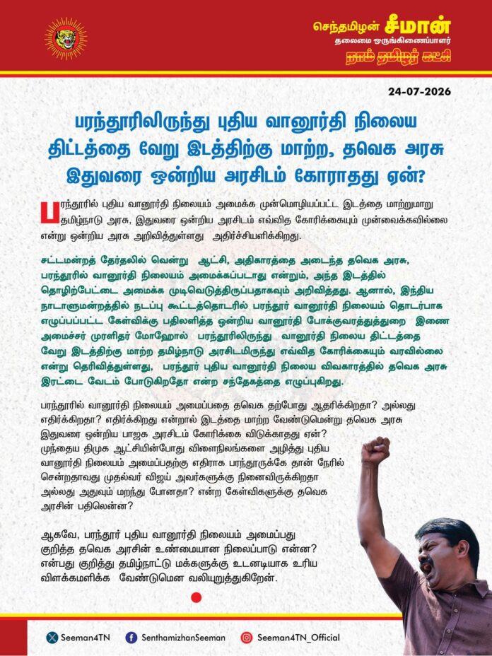 பரந்தூரிலிருந்து புதிய வானூர்தி நிலைய திட்டத்தை வேறு இடத்திற்கு மாற்ற, தவெக அரசு இதுவரை ஒன்றிய அரசிடம் கோராதது ஏன்?
@CMOTamilnadu @TVKVijayHQ
பரந்தூரில் புதிய வானூர்தி நிலையம் அமைக்க முன்மொழியப்பட்ட இடத்தை மாற்றுமாறு தமிழ்நாடு அரசு, இதுவரை ஒன்றிய அரசிடம் எவ்வித கோரிக்கையும் முன்வைக்கவில்லை என்று ஒன்றிய அரசு அறிவித்துள்ளது அதிர்ச்சியளிக்கிறது.
சட்டமன்றத் தேர்தலில் வென்று ஆட்சி, அதிகாரத்தை அடைந்த தவெக அரசு, பரந்தூரில் வானூர்தி நிலையம் அமைக்கப்படாது என்றும், அந்த இடத்தில் தொழிற்பேட்டை அமைக்க முடிவெடுத்திருப்பதாகவும் அறிவித்தது. ஆனால், இந்திய நாடாளுமன்றத்தில் நடப்பு கூட்டத்தொடரில் பரந்தூர் வானூர்தி நிலையம் தொடர்பாக எழுப்பப்பட்ட கேள்விக்கு பதிலளித்த ஒன்றிய வானூர்தி போக்குவரத்துத்துறை இணை அமைச்சர் முரளிதர் மோஹோல் பரந்தூரிலிருந்து வானூர்தி நிலைய திட்டத்தை வேறு இடத்திற்கு மாற்ற தமிழ்நாடு அரசிடமிருந்து எவ்வித கோரிக்கையும் வரவில்லை என்று தெரிவித்துள்ளது, பரந்தூர் புதிய வானூர்தி நிலைய விவகாரத்தில் தவெக அரசு இரட்டை வேடம் போடுகிறதோ என்ற சந்தேகத்தை எழுப்புகிறது.
பரந்தூரில் வானூர்தி நிலையம் அமைப்பதை தவெக தற்போது ஆதரிக்கிறதா? அல்லது எதிர்க்கிறதா? எதிர்க்கிறது என்றால் இடத்தை மாற்ற வேண்டுமென்று தவெக அரசு இதுவரை ஒன்றிய பாஜக அரசிடம் கோரிக்கை விடுக்காதது ஏன்? முந்தைய திமுக ஆட்சியின்போது விளைநிலங்களை அழித்து புதிய வானூர்தி நிலையம் அமைப்பதற்கு எதிராக பரந்தூருக்கே தான் நேரில் சென்றதாவது முதல்வர் விஜய் அவர்களுக்கு நினைவிருக்கிறதா அல்லது அதுவும் மறந்து போனதா? என்ற கேள்விகளுக்கு தவெக அரசின் பதிலென்ன?
ஆகவே, பரந்தூர் புதிய வானூர்தி நிலையம் அமைப்பது குறித்த தவெக அரசின் உண்மையான நிலைப்பாடு என்ன? என்பது குறித்து தமிழ்நாட்டு மக்களுக்கு உடனடியாக உரிய விளக்கமளிக்க வேண்டுமென வலியுறுத்துகிறேன்.
- செந்தமிழன் சீமான்
தலைமை ஒருங்கிணைப்பாளர்
நாம் தமிழர் கட்சி