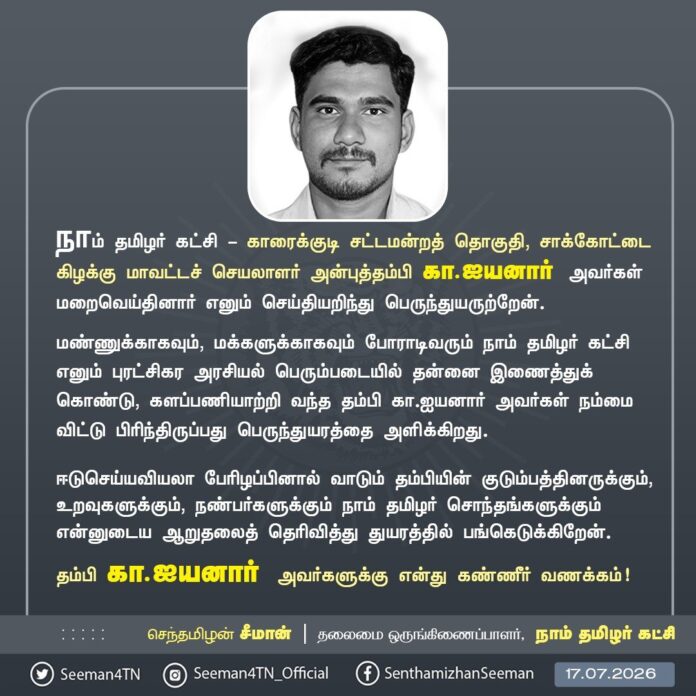 நாம் தமிழர் கட்சி - காரைக்குடி சட்டமன்றத் தொகுதி, சாக்கோட்டை கிழக்கு மாவட்டச் செயலாளர் அன்புத்தம்பி கா.ஐயனார் அவர்கள் உயிரிழந்துவிட்டார் என்ற துயரச் செய்தியறிந்து மிகுந்த வேதனையுற்றேன்.
மண்ணுக்காகவும், மக்களுக்காகவும் போராடிவரும் நாம் தமிழர் கட்சி எனும் புரட்சிகர அரசியல் பெரும்படையில் தன்னை இணைத்துக்கொண்டு, களப்பணியாற்றி வந்த கா.ஐயனார் அவர்கள் நம்மை விட்டு பிரிந்திருப்பது பெருந்துயரத்தை அளிக்கிறது.
தம்பியை இழந்து வாடும் குடும்பத்தினருக்கும், உறவுகளுக்கும், நண்பர்களுக்கும் என்னுடைய ஆறுதலைத் தெரிவித்து துயரத்தில் பங்கெடுக்கிறேன்.
தம்பி கா.ஐயனார் அவர்களுக்கு என் கண்ணீர் வணக்கம்!