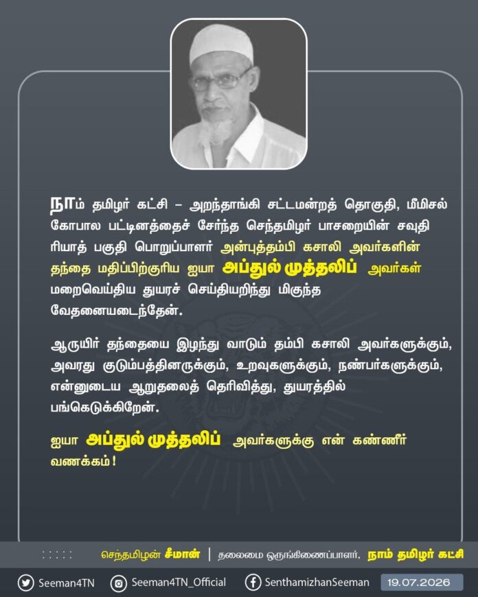நாம் தமிழர் கட்சி - அறந்தாங்கி சட்டமன்றத் தொகுதி,மீமிசல் கோபால பட்டினத்தைச் சேர்ந்த செந்தமிழர் பாசறையின் சவுதி ரியாத் பகுதி பொறுப்பாளர் அன்புத்தம்பி கசாலி அவர்களின் தந்தை மதிப்பிற்குரிய ஐயா அப்துல் முத்தலிப் அவர்கள் மறைவெய்திய துயரச் செய்தியறிந்து மிகுந்த வேதனையடைந்தேன்.
ஆருயிர் தந்தையை இழந்து வாடும் தம்பி கசாலி அவர்களுக்கும், அவரது குடும்பத்தினருக்கும், உறவுகளுக்கும், நண்பர்களுக்கும், என்னுடைய ஆறுதலைத் தெரிவித்து, துயரத்தில் பங்கெடுக்கிறேன்.
ஐயா அப்துல் முத்தலிப் அவர்களுக்கு என் கண்ணீர் வணக்கம்!