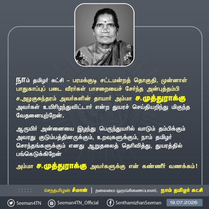 நாம் தமிழர் கட்சி - பரமக்குடி சட்டமன்றத் தொகுதி, முன்னாள் பாதுகாப்புப் படை வீரர்கள் பாசறையைச் சேர்ந்த அன்புத்தம்பி ச.அழகுசுந்தரம் அவர்களின் தாயார் அம்மா ச.முத்துராக்கு அவர்கள் உயிரிழந்துவிட்டார் என்ற துயரச் செய்தியறிந்து மிகுந்த வேதனையுற்றேன்.
ஆருயிர் அன்னையை இழந்து பெருந்துயரில் வாடும் தம்பிக்கும் அவரது குடும்பத்தினருக்கும், உறவுகளுக்கும், நாம் தமிழர் சொந்தங்களுக்கும் எனது ஆறுதலைத் தெரிவித்து, துயரத்தில் பங்கெடுக்கிறேன்
அம்மா ச.முத்துராக்கு அவர்களுக்கு என் கண்ணீர் வணக்கம்!